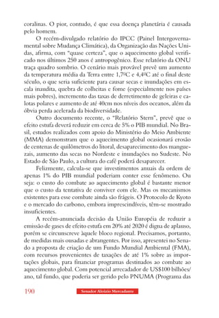 coralinas. O pior, contudo, é que essa doença planetária é causada
pelo homem.
      O recém-divulgado relatório do IPCC (Painel Intergoverna-
mental sobre Mudança Climática), da Organização das Nações Uni-
das, afirma, com “quase certeza”, que o aquecimento global verifi-
cado nos últimos 250 anos é antropogênico. Esse relatório da ONU
traça quadro sombrio. O cenário mais provável prevê um aumento
da temperatura média da Terra entre 1,7ºC e 4,4ºC até o final deste
século, o que seria suficiente para causar secas e inundações em es-
cala inaudita, quebra de colheitas e fome (especialmente nos países
mais pobres), incremento das taxas de derretimento de geleiras e ca-
lotas polares e aumento de até 40cm nos níveis dos oceanos, além da
óbvia perda acelerada da biodiversidade.
      Outro documento recente, o “Relatório Stern”, prevê que o
efeito estufa deverá reduzir em cerca de 5% o PIB mundial. No Bra-
sil, estudos realizados com apoio do Ministério do Meio Ambiente
(MMA) demonstram que o aquecimento global ocasionará erosão
de centenas de quilômetros do litoral, desaparecimento dos mangue-
zais, aumento das secas no Nordeste e inundações no Sudeste. No
Estado de São Paulo, a cultura do café poderá desaparecer.
      Felizmente, calcula-se que investimentos anuais da ordem de
apenas 1% do PIB mundial poderiam conter esse fenômeno. Ou
seja: o custo do combate ao aquecimento global é bastante menor
que o custo da tentativa de conviver com ele. Mas os mecanismos
existentes para esse combate ainda são frágeis. O Protocolo de Kyoto
e o mercado do carbono, embora imprescindíveis, têm-se mostrado
insuficientes.
      A recém-anunciada decisão da União Européia de reduzir a
emissão de gases de efeito estufa em 20% até 2020 é digna de aplauso,
porém se circunscreve àquele bloco regional. Precisamos, portanto,
de medidas mais ousadas e abrangentes. Por isso, apresentei no Sena-
do a proposta de criação de um Fundo Mundial Ambiental (FMA),
com recursos provenientes de taxações de até 1% sobre as impor-
tações globais, para financiar programas destinados ao combate ao
aquecimento global. Com potencial arrecadador de US$100 bilhões/
ano, tal fundo, que poderia ser gerido pelo PNUMA (Programa das

190                    Senador Aloizio Mercadante
 