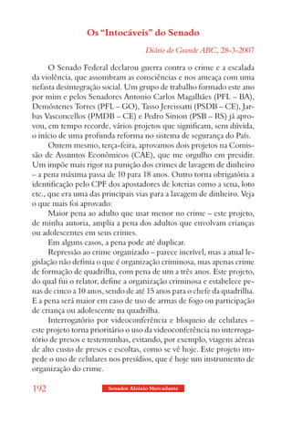 Os “Intocáveis” do Senado
                                     Diário do Grande ABC, 28-3-2007

      O Senado Federal declarou guerra contra o crime e a escalada
da violência, que assombram as consciências e nos ameaça com uma
nefasta desintegração social. Um grupo de trabalho formado este ano
por mim e pelos Senadores Antonio Carlos Magalhães (PFL – BA),
Demóstenes Torres (PFL – GO), Tasso Jereissatti (PSDB – CE), Jar-
bas Vasconcellos (PMDB – CE) e Pedro Simon (PSB – RS) já apro-
vou, em tempo recorde, vários projetos que significam, sem dúvida,
o início de uma profunda reforma no sistema de segurança do País.
      Ontem mesmo, terça-feira, aprovamos dois projetos na Comis-
são de Assuntos Econômicos (CAE), que me orgulho em presidir.
Um impõe mais rigor na punição dos crimes de lavagem de dinheiro
– a pena máxima passa de 10 para 18 anos. Outro torna obrigatória a
identificação pelo CPF dos apostadores de loterias como a sena, loto
etc., que era uma das principais vias para a lavagem de dinheiro. Veja
o que mais foi aprovado:
      Maior pena ao adulto que usar menor no crime – este projeto,
de minha autoria, amplia a pena dos adultos que envolvam crianças
ou adolescentes em seus crimes.
      Em alguns casos, a pena pode até duplicar.
      Repressão ao crime organizado – parece incrível, mas a atual le-
gislação não definia o que é organização criminosa, mas apenas crime
de formação de quadrilha, com pena de um a três anos. Este projeto,
do qual fui o relator, define a organização criminosa e estabelece pe-
nas de cinco a 10 anos, sendo de até 15 anos para o chefe da quadrilha.
E a pena será maior em caso de uso de armas de fogo ou participação
de criança ou adolescente na quadrilha.
      Interrogatório por videoconferência e bloqueio de celulares –
este projeto torna prioritário o uso da videoconferência no interroga-
tório de presos e testemunhas, evitando, por exemplo, viagens aéreas
de alto custo de presos e escoltas, como se vê hoje. Este projeto im-
pede o uso de celulares nos presídios, que é hoje um instrumento de
organização do crime.

192                     Senador Aloizio Mercadante
 