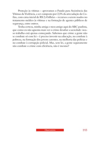 Proteção às vítimas – aprovamos o Fundo para Assistência das
Vítimas da Violência, a ser composto por 2,5% da arrecadação da Co-
fins, com caixa inicial de R$ 2,4 bilhões – recursos a serem usados no
tratamento médico às vítimas e na formação de agentes públicos de
segurança, entre outros.
      Tenha certeza, minha amiga e meu amigo aqui do ABC paulista,
que como eu não aguenta mais ver o crime desafiar a sociedade: nos-
so trabalho está apenas começando. Sabemos que crime a gente não
se combate só com lei – é preciso investir na educação, no combate à
pobreza, na formação dos jovens carentes, na melhoria das polícias e
no combate à corrupção policial. Mas, sem lei, a gente seguramente
não combate o crime com eficiência, não é mesmo?




                             Observatório                        193
 