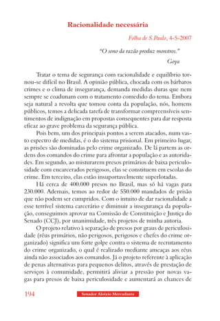 Racionalidade necessária
                                               Folha de S.Paulo, 4-5-2007

                                “O sono da razão produz monstros.”
                                                              Goya

     Tratar o tema de segurança com racionalidade e equilíbrio tor-
nou-se difícil no Brasil. A opinião pública, chocada com os bárbaros
crimes e o clima de insegurança, demanda medidas duras que nem
sempre se coadunam com o tratamento comedido do tema. Embora
seja natural a revolta que tomou conta da população, nós, homens
públicos, temos a delicada tarefa de transformar compreensíveis sen-
timentos de indignação em propostas consequentes para dar resposta
eficaz ao grave problema da segurança pública.
     Pois bem, um dos principais pontos a serem atacados, num vas-
to espectro de medidas, é o do sistema prisional. Em primeiro lugar,
as prisões são dominadas pelo crime organizado. De lá partem as or-
dens dos comandos do crime para afrontar a população e as autorida-
des. Em segundo, ao misturarem presos primários de baixa periculo-
sidade com encarcerados perigosos, elas se constituem em escolas do
crime. Em terceiro, elas estão insuportavelmente superlotadas.
     Há cerca de 400.000 presos no Brasil, mas só há vagas para
230.000. Ademais, temos ao redor de 550.000 mandados de prisão
que não podem ser cumpridos. Com o intuito de dar racionalidade a
esse terrível sistema carcerário e diminuir a insegurança da popula-
ção, conseguimos aprovar na Comissão de Constituição e Justiça do
Senado (CCJ), por unanimidade, três projetos de minha autoria.
     O projeto relativo à separação de presos por graus de periculosi-
dade (réus primários, não perigosos, perigosos e chefes do crime or-
ganizado) significa um forte golpe contra o sistema de recrutamento
do crime organizado, o qual é realizado mediante ameaças aos réus
ainda não associados aos comandos. Já o projeto referente à aplicação
de penas alternativas para pequenos delitos, através de prestação de
serviços à comunidade, permitirá aliviar a pressão por novas va-
gas para presos de baixa periculosidade e aumentará as chances de

194                     Senador Aloizio Mercadante
 