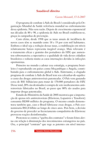 Saudável direito
                                             Gazeta Mercantil, 17-5-2007

      O programa de combate à Aids do Brasil é considerado pela Or-
ganização Mundial da Saúde referência mundial no enfrentamento
dessa epidemia. Não sem razão. Depois de crescimento exponencial
nas décadas de 80 e 90, a epidemia de Aids no Brasil estabilizou-se,
graças às campanhas de prevenção.
      Com efeito, desde 1998 que as taxas anuais de incidência de
novos casos têm se mantido entre 18 e 19 por cem mil habitantes.
Embora o ideal seja a redução dessas taxas, a estabilização em níveis
relativamente baixos representa inegável avanço. Mais relevante é
o tratamento eficaz e gratuito dos portadores do HIV, que aumen-
tou sobremaneira a expectativa e a qualidade de vida desses cidadãos
brasileiros e reduziu muito as caras internações devidas às infecções
oportunistas.
      Primeiro no mundo a adotar essa estratégia, o programa brasi-
leiro é reproduzido em países como Moçambique e Angola, contri-
buindo para o enfrentamento global à Aids. Entretanto, o elogiado
programa de combate à Aids do Brasil tem seu calcanhar-de-aquiles:
o custo das drogas antirretrovirais patenteadas. O País vem gastando
cerca de R$1 bilhão/ano para tratar de 170.000 portadores do HIV.
Desse total, 20% são destinados à compra de sete medicamentos anti-
retrovirais fabricados no Brasil, ao passo que 80% são usados para
importar drogas patenteadas.
      Estudo do Ministério da Saúde de 2005 mostrava que a importa-
ção de apenas três antirretrovirais (Efavirenz, Lopanivir e Tenofovir)
consumia R$300 milhões do programa. O mesmo estudo demons-
trava também que, caso o Brasil fabricasse essas drogas, o País eco-
nomizaria R$1,8 bilhão ao longo de cinco anos. Pois bem, a decisão
do governo de proceder ao licenciamento compulsório do Efavirenz
provocou reações desinformadas.
      Protestou-se contra a “quebra dos contratos” e foram feitos aler-
tas em relação à diminuição dos investimentos estrangeiros no país.
Ora, o principal “contrato” que rege as patentes em nível interna-

196                     Senador Aloizio Mercadante
 