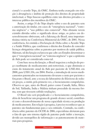 cional é o acordo Trips, da OMC. Embora tenha avançado em rela-
ção à abrangência e âmbito de proteção dos direitos de propriedade
intelectual, o Trips buscou equilíbrio entre tais direitos privados e o
interesse público dos membros da OMC.
      Assim, o artigo 31 do Trips dispõe sobre o uso de patentes sem
a autorização do titular, em casos de “emergência nacional”, “extre-
ma urgência” e “uso público não comercial”. Não obstante terem
existido dúvidas sobre o significado desse artigo, os países em de-
senvolvimento obtiveram, sob a liderança do Brasil, uma importan-
tíssima vitória na Conferência Ministerial da OMC, de 2001. Nessa
conferência, foi emitida a Declaração de Doha sobre o Acordo Trips
e a Saúde Pública, que confirmou o direito dos Estados de conceder
licenças obrigatórias sobre as patentes por motivos de saúde pública.
Ademais, tal declaração esclareceu que cabe aos Estados determinar o
que é “emergência nacional” ou “extrema urgência” e que a epidemia
de Aids pode ser considerada como tal.
      Com base nessa declaração, o Brasil negociou a redução do pre-
ço exorbitante de medicamentos anti-retrovirais, o que diminuiu o
custo do tratamento anual da Aids por paciente de US$3.464, em
2000, para US$1.336, em 2004. Porém, a introdução de novos medi-
camentos patenteados no tratamento elevaram o custo por paciente e
forçaram o Brasil, ante a recusa do laboratório do Efavirenz de redu-
zir preços, a emitir, pela primeira vez, o licenciamento compulsório.
Observe-se que, antes do Brasil, países como Canadá, Itália, África
do Sul, Tailândia, Índia e Malásia tinham procedido da mesma for-
ma, sem que tivessem sofrido retaliações.
      O Brasil não será prejudicado e o licenciamento compulsório,
além de beneficiar um programa de grande alcance social, contribui-
rá com o desenvolvimento de nossa capacidade técnica na produção
de medicamentos. Em relação à pesquisa, é preciso reconhecer que as
patentes são fundamentais para o seu estímulo. Contudo, na confe-
rência sobre patentes da OCDE de 2006, especialistas alertaram para
o fato de que um sistema rígido de patentes pode inibir a inovação,
devido aos monopólios de informação e ao patenteamento de mate-
riais para pesquisas.

                              Observatório                        197
 