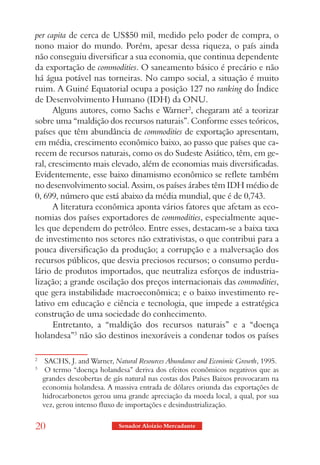 per capita de cerca de US$50 mil, medido pelo poder de compra, o
nono maior do mundo. Porém, apesar dessa riqueza, o país ainda
não conseguiu diversificar a sua economia, que continua dependente
da exportação de commodities. O saneamento básico é precário e não
há água potável nas torneiras. No campo social, a situação é muito
ruim. A Guiné Equatorial ocupa a posição 127 no ranking do Índice
de Desenvolvimento Humano (IDH) da ONU.
      Alguns autores, como Sachs e Warner2, chegaram até a teorizar
sobre uma “maldição dos recursos naturais”. Conforme esses teóricos,
países que têm abundância de commodities de exportação apresentam,
em média, crescimento econômico baixo, ao passo que países que ca-
recem de recursos naturais, como os do Sudeste Asiático, têm, em ge-
ral, crescimento mais elevado, além de economias mais diversificadas.
Evidentemente, esse baixo dinamismo econômico se reflete também
no desenvolvimento social. Assim, os países árabes têm IDH médio de
0, 699, número que está abaixo da média mundial, que é de 0,743.
      A literatura econômica aponta vários fatores que afetam as eco-
nomias dos países exportadores de commodities, especialmente aque-
les que dependem do petróleo. Entre esses, destacam-se a baixa taxa
de investimento nos setores não extrativistas, o que contribui para a
pouca diversificação da produção; a corrupção e a malversação dos
recursos públicos, que desvia preciosos recursos; o consumo perdu-
lário de produtos importados, que neutraliza esforços de industria-
lização; a grande oscilação dos preços internacionais das commodities,
que gera instabilidade macroeconômica; e o baixo investimento re-
lativo em educação e ciência e tecnologia, que impede a estratégica
construção de uma sociedade do conhecimento.
      Entretanto, a “maldição dos recursos naturais” e a “doença
holandesa”3 não são destinos inexoráveis a condenar todos os países

2
     SACHS, J. and Warner, Natural Resources Abundance and Econimic Growth, 1995.
3
     O termo “doença holandesa” deriva dos efeitos econômicos negativos que as
    grandes descobertas de gás natural nas costas dos Países Baixos provocaram na
    economia holandesa. A massiva entrada de dólares oriunda das exportações de
    hidrocarbonetos gerou uma grande apreciação da moeda local, a qual, por sua
    vez, gerou intenso fluxo de importações e desindustrialização.


20                          Senador Aloizio Mercadante
 