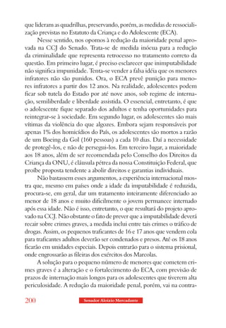 que lideram as quadrilhas, preservando, porém, as medidas de ressociali-
zação previstas no Estatuto da Criança e do Adolescente (ECA).
      Nesse sentido, nos opomos à redução da maioridade penal apro-
vada na CCJ do Senado. Trata-se de medida inócua para a redução
da criminalidade que representa retrocesso no tratamento correto da
questão. Em primeiro lugar, é preciso esclarecer que inimputabilidade
não significa impunidade. Tenta-se vender a falsa idéia que os menores
infratores não são punidos. Ora, o ECA prevê punição para meno-
res infratores a partir dos 12 anos. Na realidade, adolescentes podem
ficar sob tutela do Estado por até nove anos, sob regime de interna-
ção, semiliberdade e liberdade assistida. O essencial, entretanto, é que
o adolescente fique separado dos adultos e tenha oportunidades para
reintegrar-se à sociedade. Em segundo lugar, os adolescentes são mais
vítimas da violência do que algozes. Embora sejam responsáveis por
apenas 1% dos homicídios do País, os adolescentes são mortos a razão
de um Boeing da Gol (160 pessoas) a cada 10 dias. Daí a necessidade
de protegê-los, e não de persegui-los. Em terceiro lugar, a maioridade
aos 18 anos, além de ser recomendada pelo Conselho dos Direitos da
Criança da ONU, é cláusula pétrea da nossa Constituição Federal, que
proíbe proposta tendente a abolir direitos e garantias individuais.
      Não bastassem esses argumentos, a experiência internacional mos-
tra que, mesmo em países onde a idade da imputabilidade é reduzida,
procura-se, em geral, dar um tratamento inteiramente diferenciado ao
menor de 18 anos e muito dificilmente o jovem permanece internado
após essa idade. Não é isso, entretanto, o que resultará do projeto apro-
vado na CCJ. Não obstante o fato de prever que a imputabilidade deverá
recair sobre crimes graves, a medida inclui entre tais crimes o tráfico de
drogas. Assim, os pequenos traficantes de 16 e 17 anos que vendem cola
para traficantes adultos deverão ser condenados e presos. Até os 18 anos
ficarão em unidades especiais. Depois entrarão para o sistema prisional,
onde engrossarão as fileiras dos exércitos dos Marcolas.
      A solução para o pequeno número de menores que cometem cri-
mes graves é a alteração e o fortalecimento do ECA, com previsão de
prazos de internação mais longos para os adolescentes que tiverem alta
periculosidade. A redução da maioridade penal, porém, vai na contra-

200                      Senador Aloizio Mercadante
 