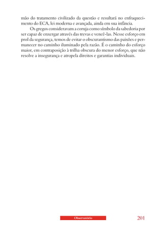 mão do tratamento civilizado da questão e resultará no enfraqueci-
mento do ECA, lei moderna e avançada, ainda em sua infância.
     Os gregos consideravam a coruja como símbolo da sabedoria por
ser capaz de enxergar através das trevas e vencê-las. Nesse esforço em
prol da segurança, temos de evitar o obscurantismo das paixões e per-
manecer no caminho iluminado pela razão. É o caminho do esforço
maior, em contraposição à trilha obscura do menor esforço, que não
resolve a insegurança e atropela direitos e garantias individuais.




                             Observatório                        201
 