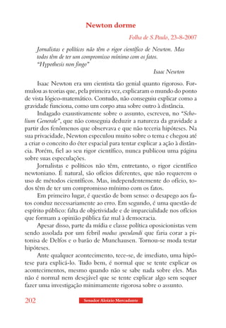 Newton dorme
                                               Folha de S.Paulo, 23-8-2007
      Jornalistas e políticos não têm o rigor científico de Newton. Mas
      todos têm de ter um compromisso mínimo com os fatos.
      “Hypothesis non fingo”
                                                            Isaac Newton
      Isaac Newton era um cientista tão genial quanto rigoroso. For-
mulou as teorias que, pela primeira vez, explicaram o mundo do ponto
de vista lógico-matemático. Contudo, não conseguiu explicar como a
gravidade funciona, como um corpo atua sobre outro à distância.
      Indagado exaustivamente sobre o assunto, escreveu, no “Scho-
lium Generale”, que não conseguia deduzir a natureza da gravidade a
partir dos fenômenos que observava e que não teceria hipóteses. Na
sua privacidade, Newton especulou muito sobre o tema e chegou até
a criar o conceito do éter espacial para tentar explicar a ação à distân-
cia. Porém, fiel ao seu rigor científico, nunca publicou uma página
sobre suas especulações.
      Jornalistas e políticos não têm, entretanto, o rigor científico
newtoniano. É natural, são ofícios diferentes, que não requerem o
uso de métodos científicos. Mas, independentemente do ofício, to-
dos têm de ter um compromisso mínimo com os fatos.
      Em primeiro lugar, é questão de bom senso: o desapego aos fa-
tos conduz necessariamente ao erro. Em segundo, é uma questão de
espírito público: falta de objetividade e de imparcialidade nos ofícios
que formam a opinião pública faz mal à democracia.
      Apesar disso, parte da mídia e classe política oposicionistas vem
sendo assolada por um febril modus speculandi que faria corar a pi-
tonisa de Delfos e o barão de Munchausen. Tornou-se moda testar
hipóteses.
      Ante qualquer acontecimento, tece-se, de imediato, uma hipó-
tese para explicá-lo. Tudo bem, é normal que se tente explicar os
acontecimentos, mesmo quando não se sabe nada sobre eles. Mas
não é normal nem desejável que se tente explicar algo sem sequer
fazer uma investigação minimamente rigorosa sobre o assunto.

202                       Senador Aloizio Mercadante
 