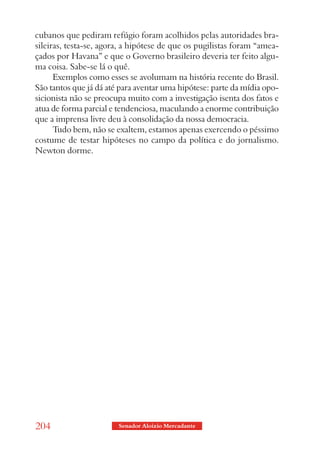 cubanos que pediram refúgio foram acolhidos pelas autoridades bra-
sileiras, testa-se, agora, a hipótese de que os pugilistas foram “amea-
çados por Havana” e que o Governo brasileiro deveria ter feito algu-
ma coisa. Sabe-se lá o quê.
      Exemplos como esses se avolumam na história recente do Brasil.
São tantos que já dá até para aventar uma hipótese: parte da mídia opo-
sicionista não se preocupa muito com a investigação isenta dos fatos e
atua de forma parcial e tendenciosa, maculando a enorme contribuição
que a imprensa livre deu à consolidação da nossa democracia.
      Tudo bem, não se exaltem, estamos apenas exercendo o péssimo
costume de testar hipóteses no campo da política e do jornalismo.
Newton dorme.




204                     Senador Aloizio Mercadante
 