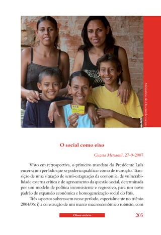 O social como eixo                                  Ministério do Desenvolvimento


                                            Gazeta Mercantil, 27-9-2007

     Visto em retrospectiva, o primeiro mandato do Presidente Lula
encerra um período que se poderia qualificar como de transição. Tran-
sição de uma situação de semi-estagnação da economia, de vulnerabi-
lidade externa crítica e de agravamento da questão social, determinada
por um modelo de política inconsistente e regressivo, para um novo
padrão de expansão econômica e homogeneização social do País.
     Três aspectos sobressaem nesse período, especialmente no triênio
2004/06: i) a construção de um marco macroeconômico robusto, com

                             Observatório                         205
 