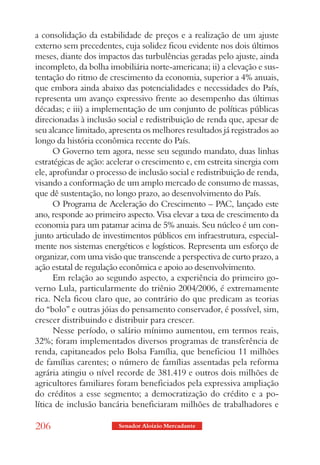 a consolidação da estabilidade de preços e a realização de um ajuste
externo sem precedentes, cuja solidez ficou evidente nos dois últimos
meses, diante dos impactos das turbulências geradas pelo ajuste, ainda
incompleto, da bolha imobiliária norte-americana; ii) a elevação e sus-
tentação do ritmo de crescimento da economia, superior a 4% anuais,
que embora ainda abaixo das potencialidades e necessidades do País,
representa um avanço expressivo frente ao desempenho das últimas
décadas; e iii) a implementação de um conjunto de políticas públicas
direcionadas à inclusão social e redistribuição de renda que, apesar de
seu alcance limitado, apresenta os melhores resultados já registrados ao
longo da história econômica recente do País.
      O Governo tem agora, nesse seu segundo mandato, duas linhas
estratégicas de ação: acelerar o crescimento e, em estreita sinergia com
ele, aprofundar o processo de inclusão social e redistribuição de renda,
visando a conformação de um amplo mercado de consumo de massas,
que dê sustentação, no longo prazo, ao desenvolvimento do País.
      O Programa de Aceleração do Crescimento – PAC, lançado este
ano, responde ao primeiro aspecto. Visa elevar a taxa de crescimento da
economia para um patamar acima de 5% anuais. Seu núcleo é um con-
junto articulado de investimentos públicos em infraestrutura, especial-
mente nos sistemas energéticos e logísticos. Representa um esforço de
organizar, com uma visão que transcende a perspectiva de curto prazo, a
ação estatal de regulação econômica e apoio ao desenvolvimento.
      Em relação ao segundo aspecto, a experiência do primeiro go-
verno Lula, particularmente do triênio 2004/2006, é extremamente
rica. Nela ficou claro que, ao contrário do que predicam as teorias
do “bolo” e outras jóias do pensamento conservador, é possível, sim,
crescer distribuindo e distribuir para crescer.
      Nesse período, o salário mínimo aumentou, em termos reais,
32%; foram implementados diversos programas de transferência de
renda, capitaneados pelo Bolsa Família, que beneficiou 11 milhões
de famílias carentes; o número de famílias assentadas pela reforma
agrária atingiu o nível recorde de 381.419 e outros dois milhões de
agricultores familiares foram beneficiados pela expressiva ampliação
do créditos a esse segmento; a democratização do crédito e a po-
lítica de inclusão bancária beneficiaram milhões de trabalhadores e

206                     Senador Aloizio Mercadante
 