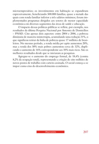 microempresários; os investimentos em habitação se expandiram
expressivamente, beneficiando 500.000 famílias, quase a metade das
quais com renda familiar inferior a três salários mínimos; foram im-
plementados programas dirigidos aos setores de menor capacidade
econômica em diversos segmentos das áreas de saúde e educação.
     O impacto dessas políticas públicas se reflete, por exemplo, nos
resultados da última Pesquisa Nacional por Amostra de Domicílios
– PNAD. Cito apenas dois aspectos: entre 2004 e 2006, a pobreza
diminuiu de maneira ininterrupta, acumulando uma redução 31%, o
que significou retirar da linha de pobreza quase 17 milhões de brasi-
leiros. No mesmo período, a renda média per capita aumentou 20%,
mas a renda dos 50% mais pobres aumentou cerca de 32%, dupli-
cando o aumento de 16% correspondente aos 10% mais ricos. São os
melhores resultados desde que se iniciaram as pesquisas.
     Agregue-se o aumento do emprego formal, de 18,4% (contra
8,2% da ocupação total), representando a criação de oito milhões de
novos postos de trabalho com carteira assinada. O social começa a se
impor como eixo do desenvolvimento econômico.




                             Observatório                       207
 