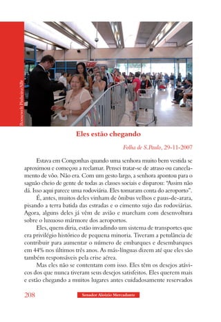 Roosewelt Pinheiro/ABr




                                               Eles estão chegando
                                                                     Folha de S.Paulo, 29-11-2007

                               Estava em Congonhas quando uma senhora muito bem vestida se
                         aproximou e começou a reclamar. Pensei tratar-se de atraso ou cancela-
                         mento de vôo. Não era. Com um gesto largo, a senhora apontou para o
                         saguão cheio de gente de todas as classes sociais e disparou: “Assim não
                         dá. Isso aqui parece uma rodoviária. Eles tomaram conta do aeroporto”.
                               É, antes, muitos deles vinham de ônibus velhos e paus-de-arara,
                         pisando a terra batida das estradas e o cimento sujo das rodoviárias.
                         Agora, alguns deles já vêm de avião e marcham com desenvoltura
                         sobre o luxuoso mármore dos aeroportos.
                               Eles, quem diria, estão invadindo um sistema de transportes que
                         era privilégio histórico de pequena minoria. Tiveram a petulância de
                         contribuir para aumentar o número de embarques e desembarques
                         em 44% nos últimos três anos. As más-línguas dizem até que eles são
                         também responsáveis pela crise aérea.
                               Mas eles não se contentam com isso. Eles têm os desejos atávi-
                         cos dos que nunca tiveram seus desejos satisfeitos. Eles querem mais
                         e estão chegando a muitos lugares antes cuidadosamente reservados

                         208                     Senador Aloizio Mercadante
 