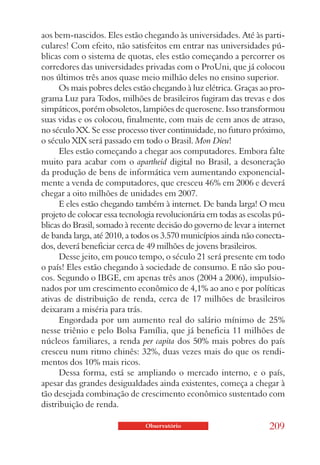 aos bem-nascidos. Eles estão chegando às universidades. Até às parti-
culares! Com efeito, não satisfeitos em entrar nas universidades pú-
blicas com o sistema de quotas, eles estão começando a percorrer os
corredores das universidades privadas com o ProUni, que já colocou
nos últimos três anos quase meio milhão deles no ensino superior.
      Os mais pobres deles estão chegando à luz elétrica. Graças ao pro-
grama Luz para Todos, milhões de brasileiros fugiram das trevas e dos
simpáticos, porém obsoletos, lampiões de querosene. Isso transformou
suas vidas e os colocou, finalmente, com mais de cem anos de atraso,
no século XX. Se esse processo tiver continuidade, no futuro próximo,
o século XIX será passado em todo o Brasil. Mon Dieu!
      Eles estão começando a chegar aos computadores. Embora falte
muito para acabar com o apartheid digital no Brasil, a desoneração
da produção de bens de informática vem aumentando exponencial-
mente a venda de computadores, que cresceu 46% em 2006 e deverá
chegar a oito milhões de unidades em 2007.
      E eles estão chegando também à internet. De banda larga! O meu
projeto de colocar essa tecnologia revolucionária em todas as escolas pú-
blicas do Brasil, somado à recente decisão do governo de levar a internet
de banda larga, até 2010, a todos os 3.570 municípios ainda não conecta-
dos, deverá beneficiar cerca de 49 milhões de jovens brasileiros.
      Desse jeito, em pouco tempo, o século 21 será presente em todo
o país! Eles estão chegando à sociedade de consumo. E não são pou-
cos. Segundo o IBGE, em apenas três anos (2004 a 2006), impulsio-
nados por um crescimento econômico de 4,1% ao ano e por políticas
ativas de distribuição de renda, cerca de 17 milhões de brasileiros
deixaram a miséria para trás.
      Engordada por um aumento real do salário mínimo de 25%
nesse triênio e pelo Bolsa Família, que já beneficia 11 milhões de
núcleos familiares, a renda per capita dos 50% mais pobres do país
cresceu num ritmo chinês: 32%, duas vezes mais do que os rendi-
mentos dos 10% mais ricos.
      Dessa forma, está se ampliando o mercado interno, e o país,
apesar das grandes desigualdades ainda existentes, começa a chegar à
tão desejada combinação de crescimento econômico sustentado com
distribuição de renda.

                               Observatório                         209
 