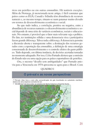 ricos em petróleo ou em outras commodities. Há notáveis exceções.
Além da Noruega, já mencionada neste artigo, é fácil constatar que
países como os EUA, Canadá e Islândia têm abundância de recursos
naturais e, ao mesmo tempo, situam-se num patamar muito elevado
em termos de desenvolvimento econômico e social.
      Ao que tudo indica, a correlação, positiva ou negativa, entre a
abundância de recursos naturais e o desenvolvimento econômico e so-
cial depende de uma série de variáveis econômicas, sociais e educacio-
nais. No entanto, é provável que o fator mais relevante seja o político.
De fato, ter instituições sólidas e uma democracia viva e participativa
fazem grande diferença. Talvez toda a diferença. A democracia permite
a discussão aberta e transparente sobre a destinação dos recursos ge-
rados com a exportação das commodities, a definição de uma estratégia
consensuada de desenvolvimento e o controle efetivo do gasto públi-
co. Tudo depende, em última instância, de decisões acertadas tomadas
no momento adequado. Por isso, Celso Furtado alertava que a omissão
do Estado não era uma opção para os países exportadores de petróleo.
      Ora, o mesmo “desafio sem ambiguidades” que Furtado ante-
viu para a Venezuela em 1974 apresenta-se agora para o Brasil. Com
                             QUADRO I




                              Observatório                          21
 