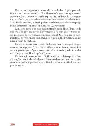 Eles estão chegando ao mercado de trabalho. E pela porta da
frente, com carteira assinada. Nos últimos três anos, a ocupação total
cresceu 8,2%, o que corresponde a quase oito milhões de novos pos-
tos de trabalho, e os trabalhadores formalizados cresceram bem mais:
18%. Dessa maneira, o Brasil poderá combinar taxas de desemprego
baixas com setor informal minoritário. Que audácia!
     Mas tem gente que não está gostando nada disso. Trata-se da
minoria que quer manter seus privilégios e vê com desconfiança es-
ses processos de mobilidade e inclusão social. São os xiitas da desi-
gualdade, do monopólio do poder, que encaram tais mudanças como
uma invasão de bárbaros.
     De certa forma, têm razão. Bárbaros, para os antigos gregos,
eram os estrangeiros. E eles, os excluídos, sempre foram estrangeiros
em seu próprio país. Agora, no entanto, eles estão chegando à cidada-
nia. Chegando ao Brasil, após 500 anos.
     Para completar o quadro, o ONU acaba de incluir o país na lista
das nações com índice de desenvolvimento humano alto. Se a coisa
continuar assim, é possível que o Brasil converta-se, afinal, em um
país de todos.




210                     Senador Aloizio Mercadante
 