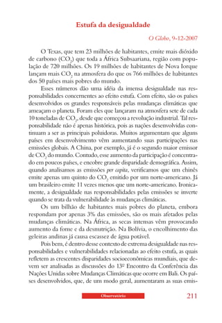 Estufa da desigualdade
                                                   O Globo, 9-12-2007

      O Texas, que tem 23 milhões de habitantes, emite mais dióxido
de carbono (CO2) que toda a África Subsaariana, região com popu-
lação de 720 milhões. Os 19 milhões de habitantes de Nova Iorque
lançam mais CO2 na atmosfera do que os 766 milhões de habitantes
dos 50 países mais pobres do mundo.
      Esses números dão uma idéia da imensa desigualdade nas res-
ponsabilidades concernentes ao efeito estufa. Com efeito, são os países
desenvolvidos os grandes responsáveis pelas mudanças climáticas que
ameaçam o planeta. Foram eles que lançaram na atmosfera sete de cada
10 toneladas de CO2, desde que começou a revolução industrial. Tal res-
ponsabilidade não é apenas histórica, pois as nações desenvolvidas con-
tinuam a ser as principais poluidoras. Muitos argumentam que alguns
países em desenvolvimento vêm aumentando suas participações nas
emissões globais. A China, por exemplo, já é o segundo maior emissor
de CO2 do mundo. Contudo, esse aumento da participação é concentra-
do em poucos países, e encobre grande disparidade demográfica. Assim,
quando analisamos as emissões per capita, verificamos que um chinês
emite apenas um quinto do CO2 emitido por um norte-americano. Já
um brasileiro emite 11 vezes menos que um norte-americano. Ironica-
mente, a desigualdade nas responsabilidades pelas emissões se inverte
quando se trata da vulnerabilidade às mudanças climáticas.
      Os um bilhão de habitantes mais pobres do planeta, embora
respondam por apenas 3% das emissões, são os mais afetados pelas
mudanças climáticas. Na África, as secas intensas vêm provocando
aumento da fome e da desnutrição. Na Bolívia, o encolhimento das
geleiras andinas já causa escassez de água potável.
      Pois bem, é dentro desse contexto de extrema desigualdade nas res-
ponsabilidades e vulnerabilidades relacionadas ao efeito estufa, as quais
refletem as crescentes disparidades socioeconômicas mundiais, que de-
vem ser analisadas as discussões do 13º Encontro da Conferência das
Nações Unidas sobre Mudanças Climáticas que ocorre em Bali. Os paí-
ses desenvolvidos, que, de um modo geral, aumentaram as suas emis-

                               Observatório                         211
 