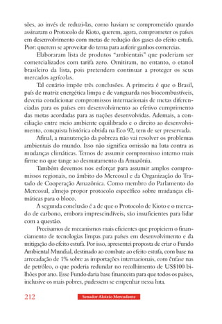 sões, ao invés de reduzi-las, como haviam se comprometido quando
assinaram o Protocolo de Kioto, querem, agora, comprometer os países
em desenvolvimento com metas de redução dos gases do efeito estufa.
Pior: querem se aproveitar do tema para auferir ganhos comercias.
      Elaboraram lista de produtos “ambientais” que poderiam ser
comercializados com tarifa zero. Omitiram, no entanto, o etanol
brasileiro da lista, pois pretendem continuar a proteger os seus
mercados agrícolas.
      Tal cenário impõe três conclusões. A primeira é que o Brasil,
país de matriz energética limpa e de vanguarda nos biocombustíveis,
deveria condicionar compromissos internacionais de metas diferen-
ciadas para os países em desenvolvimento ao efetivo cumprimento
das metas acordadas para as nações desenvolvidas. Ademais, a con-
ciliação entre meio ambiente equilibrado e o direito ao desenvolvi-
mento, conquista histórica obtida na Eco 92, tem de ser preservada.
      Afinal, a manutenção da pobreza não vai resolver os problemas
ambientais do mundo. Isso não significa omissão na luta contra as
mudanças climáticas. Temos de assumir compromisso interno mais
firme no que tange ao desmatamento da Amazônia.
      Também devemos nos esforçar para assumir amplos compro-
missos regionais, no âmbito do Mercosul e da Organização do Tra-
tado de Cooperação Amazônica. Como membro do Parlamento do
Mercosul, almejo propor protocolo específico sobre mudanças cli-
máticas para o bloco.
      A segunda conclusão é a de que o Protocolo de Kioto e o merca-
do de carbono, embora imprescindíveis, são insuficientes para lidar
com a questão.
      Precisamos de mecanismos mais eficientes que propiciem o finan-
ciamento de tecnologias limpas para países em desenvolvimento e da
mitigação do efeito estufa. Por isso, apresentei proposta de criar o Fundo
Ambiental Mundial, destinado ao combate ao efeito estufa, com base na
arrecadação de 1% sobre as importações internacionais, com ênfase nas
de petróleo, o que poderia redundar no recolhimento de US$100 bi-
lhões por ano. Esse Fundo daria base financeira para que todos os países,
inclusive os mais pobres, pudessem se empenhar nessa luta.

212                      Senador Aloizio Mercadante
 