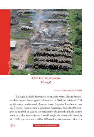 Wilson Dias/ABr




                                     3,235 km2 de absurdo.
                                            Chega!

                                                              Gazeta Mercantil, 8-2-2008

                       Tudo que é sólido desmancha no ar, dizia Marx. Mas na Amazô-
                  nia há exagero. Entre agosto e dezembro de 2007, no mínimo 3.235
                  quilômetros quadrados de florestas foram lançados, literalmente, no
                  ar. É muito, mesmo para a gigantesca Amazônia. São 540.000 cam-
                  pos de futebol. A taxa de desmatamento do período foi, de acordo
                  com os dados ainda sujeitos à confirmação do sistema de detecção
                  do INPE, que afere entre 40% e 60% do desmatamento real, de cerca

                  214                   Senador Aloizio Mercadante
 