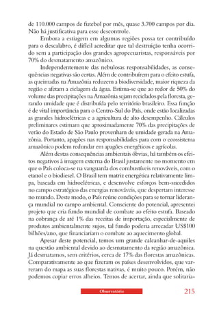 de 110.000 campos de futebol por mês, quase 3.700 campos por dia.
Não há justificativa para esse descontrole.
     Embora a estiagem em algumas regiões possa ter contribuído
para o descalabro, é difícil acreditar que tal destruição tenha ocorri-
do sem a participação dos grandes agropecuaristas, responsáveis por
70% do desmatamento amazônico.
     Independentemente das nebulosas responsabilidades, as conse-
quências negativas são certas. Além de contribuírem para o efeito estufa,
as queimadas na Amazônia reduzem a biodiversidade, maior riqueza da
região e afetam a ciclagem da água. Estima-se que ao redor de 50% do
volume das precipitações na Amazônia sejam reciclados pela floresta, ge-
rando umidade que é distribuída pelo território brasileiro. Essa função
é de vital importância para o Centro-Sul do País, onde estão localizadas
as grandes hidroelétricas e a agricultura de alto desempenho. Cálculos
preliminares estimam que aproximadamente 70% das precipitações de
verão do Estado de São Paulo provenham de umidade gerada na Ama-
zônia. Portanto, apagões nas responsabilidades para com o ecossistema
amazônico podem redundar em apagões energéticos e agrícolas.
     Além destas consequências ambientais óbvias, há também os efei-
tos negativos à imagem externa do Brasil justamente no momento em
que o País coloca-se na vanguarda dos combustíveis renováveis, com o
etanol e o biodiesel. O Brasil tem matriz energética relativamente lim-
pa, baseada em hidroelétricas, e desenvolve esforços bem-sucedidos
no campo estratégico das energias renováveis, que despertam interesse
no mundo. Deste modo, o País reúne condições para se tornar lideran-
ça mundial no campo ambiental. Consciente do potencial, apresentei
projeto que cria fundo mundial de combate ao efeito estufa. Baseado
na cobrança de até 1% das receitas de importação, especialmente de
produtos ambientalmente sujos, tal fundo poderia arrecadar US$100
bilhões/ano, que financiariam o combate ao aquecimento global.
     Apesar deste potencial, temos um grande calcanhar-de-aquiles
na questão ambiental devido ao desmatamento da região amazônica.
Já desmatamos, sem critérios, cerca de 17% das florestas amazônicas.
Comparativamente ao que fizeram os países desenvolvidos, que var-
reram do mapa as suas florestas nativas, é muito pouco. Porém, não
podemos copiar erros alheios. Temos de acertar, ainda que solitaria-

                               Observatório                         215
 