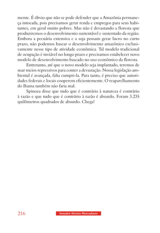 mente. É óbvio que não se pode defender que a Amazônia permane-
ça intocada, pois precisamos gerar renda e empregos para seus habi-
tantes, em geral muito pobres. Mas não é devastando a floresta que
produziremos o desenvolvimento sustentável e sustentado da região.
Embora a pecuária extensiva e a soja possam gerar lucro no curto
prazo, não podemos basear o desenvolvimento amazônico exclusi-
vamente nesse tipo de atividade econômica. Tal modelo tradicional
de ocupação é inviável no longo prazo e precisamos estabelecer novo
modelo de desenvolvimento baseado no uso econômico da floresta.
     Entretanto, até que o novo modelo seja implantado, teremos de
usar meios repressivos para conter a devastação. Nossa legislação am-
biental é avançada, falta cumpri-la. Para tanto, é preciso que autori-
dades federais e locais cooperem eficientemente. O reaparelhamento
do Ibama também não faria mal.
     Spinoza disse que tudo que é contrário à natureza é contrário
à razão e que tudo que é contrário à razão é absurdo. Foram 3.235
quilômetros quadrados de absurdo. Chega!




216                     Senador Aloizio Mercadante
 