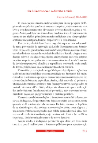Célula-tronco e o direito à vida
                                              Gazeta Mercantil, 10-3-2008

      O uso de células-tronco embrionárias para fins de pesquisa bioló-
gica e de terapêutica genética é assunto complexo, extremamente sen-
sível e tem desdobramentos óbvios nos terrenos filosófico, ético e reli-
gioso. Assim, o debate em torno desse candente tema frequentemente
centra-se em rígidos princípios morais e religiosos que não propiciam
ambiente racional para decisões responsáveis e equilibradas.
      Entretanto, não foi dessa forma dogmática que se deu a discussão
do tema por ocasião da aprovação da Lei de Biossegurança no Senado.
Com efeito, após grande número de audiências públicas, nas quais foram
ouvidos distintos setores da sociedade brasileira, o Senado chegou a uma
decisão sobre o uso das células-tronco embrionárias que evita dilemas
morais e respeita integralmente o direito constitucional à vida.Tratou-se
de decisão responsável, pluralista e republicana no sentido mais amplo
do termo, pois buscou-se, essencialmente, o bem comum.
      Com efeito, a redação do artigo 5º daquela lei, objeto da ação dire-
ta de inconstitucionalidade ora em apreciação no Supremo, foi muito
cuidadosa e autorizou a pesquisa com células-tronco embrionárias em
circunstâncias bastante específicas. Assim, a lei aprovada só permite a
utilização de embriões inviáveis para fins reprodutivos e congelados há
mais de três anos. Além disso, a lei previu claramente que a utilização
dos embriões para fins de pesquisa é permitida, após o consentimento
manifesto dos casais que produziram o material genético.
      Com essa cuidadosa redação, o Senado tornou inútil e desneces-
sária a indagação, freqüentemente feita a respeito do assunto, sobre
quando se dá o início da vida humana. De fato, mesmo na hipótese
de se admitir que a vida começa na concepção, como quer a Igreja, o
uso desses embriões congelados não colide com o direito à vida, pois
trata-se de embriões inviáveis, cujo destino, não fosse a Lei de Bios-
segurança, seria invariavelmente o do mero descarte.
      Assim sendo, a indagação pertinente que deve ser feita neste
caso é: o que é melhor para o interesse público e para a preservação

                               Observatório                          217
 