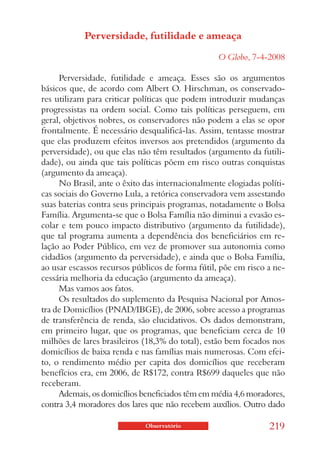 Perversidade, futilidade e ameaça

                                                  O Globo, 7-4-2008

     Perversidade, futilidade e ameaça. Esses são os argumentos
básicos que, de acordo com Albert O. Hirschman, os conservado-
res utilizam para criticar políticas que podem introduzir mudanças
progressistas na ordem social. Como tais políticas perseguem, em
geral, objetivos nobres, os conservadores não podem a elas se opor
frontalmente. É necessário desqualificá-las. Assim, tentasse mostrar
que elas produzem efeitos inversos aos pretendidos (argumento da
perversidade), ou que elas não têm resultados (argumento da futili-
dade), ou ainda que tais políticas põem em risco outras conquistas
(argumento da ameaça).
     No Brasil, ante o êxito das internacionalmente elogiadas políti-
cas sociais do Governo Lula, a retórica conservadora vem assestando
suas baterias contra seus principais programas, notadamente o Bolsa
Família. Argumenta-se que o Bolsa Família não diminui a evasão es-
colar e tem pouco impacto distributivo (argumento da futilidade),
que tal programa aumenta a dependência dos beneficiários em re-
lação ao Poder Público, em vez de promover sua autonomia como
cidadãos (argumento da perversidade), e ainda que o Bolsa Família,
ao usar escassos recursos públicos de forma fútil, põe em risco a ne-
cessária melhoria da educação (argumento da ameaça).
     Mas vamos aos fatos.
     Os resultados do suplemento da Pesquisa Nacional por Amos-
tra de Domicílios (PNAD/IBGE), de 2006, sobre acesso a programas
de transferência de renda, são elucidativos. Os dados demonstram,
em primeiro lugar, que os programas, que beneficiam cerca de 10
milhões de lares brasileiros (18,3% do total), estão bem focados nos
domicílios de baixa renda e nas famílias mais numerosas. Com efei-
to, o rendimento médio per capita dos domicílios que receberam
benefícios era, em 2006, de R$172, contra R$699 daqueles que não
receberam.
     Ademais, os domicílios beneficiados têm em média 4,6 moradores,
contra 3,4 moradores dos lares que não recebem auxílios. Outro dado

                             Observatório                       219
 