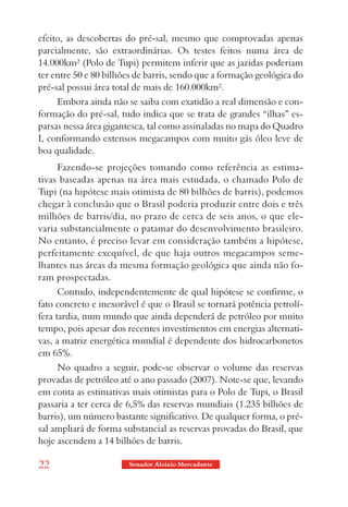 efeito, as descobertas do pré-sal, mesmo que comprovadas apenas
parcialmente, são extraordinárias. Os testes feitos numa área de
14.000km² (Polo de Tupi) permitem inferir que as jazidas poderiam
ter entre 50 e 80 bilhões de barris, sendo que a formação geológica do
pré-sal possui área total de mais de 160.000km².
     Embora ainda não se saiba com exatidão a real dimensão e con-
formação do pré-sal, tudo indica que se trata de grandes “ilhas” es-
parsas nessa área gigantesca, tal como assinaladas no mapa do Quadro
I, conformando extensos megacampos com muito gás óleo leve de
boa qualidade.
     Fazendo-se projeções tomando como referência as estima-
tivas baseadas apenas na área mais estudada, o chamado Polo de
Tupi (na hipótese mais otimista de 80 bilhões de barris), podemos
chegar à conclusão que o Brasil poderia produzir entre dois e três
milhões de barris/dia, no prazo de cerca de seis anos, o que ele-
varia substancialmente o patamar do desenvolvimento brasileiro.
No entanto, é preciso levar em consideração também a hipótese,
perfeitamente exequível, de que haja outros megacampos seme-
lhantes nas áreas da mesma formação geológica que ainda não fo-
ram prospectadas.
      Contudo, independentemente de qual hipótese se confirme, o
fato concreto e inexorável é que o Brasil se tornará potência petrolí-
fera tardia, num mundo que ainda dependerá de petróleo por muito
tempo, pois apesar dos recentes investimentos em energias alternati-
vas, a matriz energética mundial é dependente dos hidrocarbonetos
em 65%.
     No quadro a seguir, pode-se observar o volume das reservas
provadas de petróleo até o ano passado (2007). Note-se que, levando
em conta as estimativas mais otimistas para o Polo de Tupi, o Brasil
passaria a ter cerca de 6,5% das reservas mundiais (1.235 bilhões de
barris), um número bastante significativo. De qualquer forma, o pré-
sal ampliará de forma substancial as reservas provadas do Brasil, que
hoje ascendem a 14 bilhões de barris.

22                      Senador Aloizio Mercadante
 