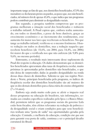 importante tange ao fato de que, nos domicílios beneficiados, 67,9% dos
moradores se declararam pretos ou pardos, ao passo que, nos não benefi-
ciados, tal número foi de apenas 43,4%, o que indica que tais programas
podem contribuir para diminuir as desigualdades raciais.
      Em segundo, a pesquisa também comprovou que os pro-
gramas melhoram a situação social dos beneficiados e reduzem
o trabalho infantil. A Pnad captou que, embora tenha aumenta-
do, em todos os domicílios, a posse de bens duráveis, graças ao
crescimento econômico e ao incremento dos rendimentos, esse
aumento foi maior nos lares que receberam os benefícios. No que
tange ao trabalho infantil, verificou-se o mesmo fenômeno. Hou-
ve redução em todos os domicílios, mas a redução naqueles que
recebem benefícios (de 15,6%, em 2004, para 14,4%, em 2006)
foi maior do que a verificada nos que não auferem (de 9,8% para
9,6%, no mesmo período).
      Entretanto, o resultado mais interessante desse suplemento da
Pnad diz respeito à educação. Os dados demonstram que os domicí-
lios beneficiados apresentam altas taxas de frequência escolar, muito
próximas às apresentadas pelos domicílios não beneficiados, o que
não deixa de surpreender, dadas às grandes desigualdades na renda
dessas duas classes de domicílios. Saliente-se que nas regiões Nor-
deste e Norte, principais beneficiadas pelo programa, os índices de
freqüência escolar dos domicílios beneficiados são até maiores do
que os dos demais domicílios para a faixa etária do ensino obrigatório
(7 a 14 anos).
      Embora seja ainda muito cedo para se aferir o impacto real
desses programas na educação do brasileiro, tais informações, so-
madas aos estudos específicos realizados pelo Ipea e o Banco Mun-
dial, permitem inferir que os programas sociais do governo Lula
estão bem focados, têm efeitos relevantes na redução da pobreza e
da desigualdade social e criam condições para que seus beneficiá-
rios tenham uma “porta de saída” nas oportunidades geradas pela
educação. Contudo, a melhoria da educação, condição sine qua non
para garantir essa porta de saída, continua a ser o principal desafio
estrutural do Brasil.

220                     Senador Aloizio Mercadante
 