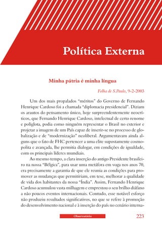 Política Externa

               Minha pátria é minha língua
                                            Folha de S.Paulo, 9-2-2003

     Um dos mais propalados “méritos” do Governo de Fernando
Henrique Cardoso foi a chamada “diplomacia presidencial”. Diziam
os arautos do pensamento único, hoje surpreendentemente neocrí-
ticos, que Fernando Henrique Cardoso, intelectual de certo renome
e poliglota, podia como ninguém representar o Brasil no exterior e
projetar a imagem de um País capaz de inserir-se no processo de glo-
balização e de “modernização” neoliberal. Argumentavam ainda al-
guns que o fato de FHC pertencer a uma elite supostamente cosmo-
polita e avançada, lhe permitia dialogar, em condições de igualdade,
com os principais líderes mundiais.
     Ao mesmo tempo, a clara inserção do antigo Presidente brasilei-
ro na nossa “Bélgica”, para usar uma metáfora em voga nos anos 70,
era precisamente a garantia de que ele reunia as condições para pro-
mover as mudanças que permitiriam, em tese, melhorar a qualidade
de vida dos habitantes da nossa “Índia”. Assim, Fernando Henrique
Cardoso acumulou vasta milhagem e emprestou o seu brilho diáfano
a não poucos eventos internacionais. Contudo, esse notável esforço
não produziu resultados significativos, no que se refere à promoção
do desenvolvimento nacional e à inserção do país no cenário interna-

                             Observatório                        223
 