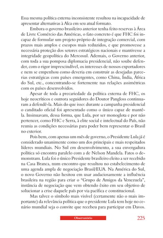 Essa mesma política externa inconsistente resultou na incapacidade de
apresentar alternativas à Alca em seu atual formato.
      Embora o governo brasileiro anterior tenha feito reservas à Área
de Livre Comércio das Américas, o fato concreto é que FHC foi in-
capaz de formular um projeto próprio de integração comercial, com
prazos mais amplos e escopos mais reduzidos, e que promovesse a
necessária proteção dos setores estratégicos nacionais e mantivesse a
integridade geopolítica do Mercosul. Ademais, o Governo anterior,
com toda a sua pomposa diplomacia presidencial, não soube defen-
der, com o rigor imprescindível, os interesses de nossos exportadores
e nem se empenhou como deveria em construir as desejadas parce-
rias estratégicas com países emergentes, como China, Índia, África
do Sul, etc., concentrando-se fortemente nas relações assimétricas
com os países desenvolvidos.
      Apesar de toda a precariedade da política externa de FHC, os
hoje neocríticos e outrora seguidores do Doutor Pangloss continua-
ram a defendê-la. Mais do que isso: durante a campanha presidencial
o canditado oficial foi apresentado como o único capaz de mantê-
la. Insinuavam, dessa forma, que Lula, por ser monoglota e por não
pertencer, como FHC e Serra, à elite social e intelectual do País, não
reunia as condições necessárias para poder bem representar o Brasil
no exterior.
      Pois bem, com apenas um mês de governo, o Presidente Lula já é
considerado unanimente como um dos principais e mais respeitados
líderes mundiais. No Sul em desenvolvimento, a sua envergadura
política só encontra paralelo com a de Nelson Mandela. Fatos o de-
monstram. Lula foi o único Presidente brasileiro eleito a ser recebido
na Casa Branca, num encontro que resultou no estabelecimento de
uma agenda ampla de negociação Brasil/EUA. Na América do Sul,
o novo Governo não hesitou em usar audaciosamente a influência
brasileira na região para criar o “Grupo de Amigos da Venezuela”,
instância de negociação que vem obtendo êxito em seu objetivo de
solucionar a crise daquele país por via pacífica e constitucional.
      Mas talvez o símbolo mais visível (certamente não o mais im-
portante) da relevância política que o presidente Lula tem hoje no ce-
nário mundial seja o convite que recebeu para participar em Davos.

                             Observatório                        225
 