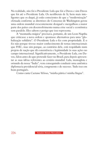 Na realidade, não foi o Presidente Lula que foi a Davos e sim Davos
que foi até o Presidente Lula. Os neoliberais de lá, bem mais inte-
ligentes que os daqui, já estão conscientes de que a “modernização”
efetuada conforme as diretrizes do Consenso de Washington gerou
uma ordem mundial crescentemente desigual e mergulhou a maior
parte dos países em desenvolvimento numa crise social e econômica
sem paralelo. Eles sabem o perigo que isso representa.
      A “montanha mágica” precisava, portanto, de um Leon Naptha
que criticasse a nova ordem e apontasse alternativas para uma “glo-
balização solidária”. O Presidente Lula o fez com propriedade. E o
fez não porque tivesse maior conhecimento de temas internacionais
que FHC, mas sim porque, ao contrário dele, está respaldado num
projeto de nação que dá consistência e legitimidade às suas ações no
campo internacional. Significativamente, o Presidente Lula, em Da-
vos, falou antes do que pretende fazer no Brasil, para depois apresen-
tar as suas idéias referentes ao cenário mundial. Lula, monoglota e
oriundo da nossa “Índia”, vem conseguindo conduzir uma autêntica
diplomacia presidencial séria, congruente e de sucesso. Tudo isso em
bom português.
      Como canta Caetano Veloso, “minha pátria é minha língua”.




226                     Senador Aloizio Mercadante
 