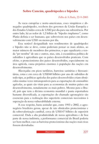 Sobre Cancún, quadrúpedes e bípedes
                                             Folha de S.Paulo, 22-9-2003

      As vacas européias e norte-americanas, esses simpáticos e ab-
negados quadrúpedes, recebem dos governos da União Européia e
dos Estados Unidos cerca de US$2 por dia para sua subsistência. Por
outro lado, há ao redor de 1,2 bilhão de “bípedes implumes”, como
Platão definia o ser humano, que sobrevivem nos países em desen-
volvimento com US$1 ou menos por dia.
      Essa notável desigualdade nos rendimentos de quadrúpedes
e bípedes não se deve, como poderiam pensar os mais afoitos, ao
maior número de membros dos primeiros, o que equalizaria a ren-
da “per membru” de uns e outros, mas, sim, à escandalosa política de
subsídios à agricultura que os países desenvolvidos praticam. Com
efeito, o protecionismo dos países desenvolvidos, especialmente na
área agrícola, causa prejuízos enormes à população das nações em
desenvolvimento.
      Alicerçadas em picos tarifários, barreiras sanitárias e fitossani-
tárias, cotas e em cerca de US$360 bilhões por ano de subsídios de
todo tipo, as políticas agrícolas dos países desenvolvidos criam obstá-
culos muitas vezes intransponíveis para as exportações de commodities
agrícolas, as quais são vitais para as economias de muitos países em
desenvolvimento, notadamente os mais pobres. Mesmo para o Bra-
sil, país que tem a décima economia mundial e pauta exportadora
bastante diversificada, as exportações do chamado agronegócio são
essenciais para a realização dos superávits comerciais necessários à
superação da nossa vulnerabilidade externa.
      A esse respeito, basta assinalar que, entre 1993 e 2002, o agro-
negócio brasileiro gerou, apesar de tais obstáculos protecionistas e
da sobrevalorização cambial, cerca de US$147 bilhões de superávit
comercial. Dada a alta produtividade de nossa agricultura e de boa
parte de nossa indústria, a performance comercial do Brasil poderia
ser bem melhor, caso as barreiras protecionistas das nações mais ricas
fossem derrubadas.

                              Observatório                         227
 