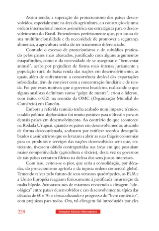 Assim sendo, a superação do protecionismo dos países desen-
volvidos, especialmente na área da agricultura, e a construção de uma
ordem internacional menos assimétrica são estratégicas para o desen-
volvimento do Brasil. Entendemos perfeitamente que, por causa de
sua multifuncionalidade e da necessidade de promover a segurança
alimentar, a agricultura tenha de ter tratamento diferenciado.
     Contudo o excesso de protecionismo e de subsídios pratica-
do pelos países mais abastados, justificado com alguns argumentos
estapafúrdios, como o da necessidade de se assegurar o “bem-estar
animal”, acaba por prejudicar de forma mais intensa justamente a
população rural de baixa renda das nações em desenvolvimento, as
quais, além de enfrentarem a concorrência desleal das exportações
subsidiadas, têm de conviver com a concentração fundiária e de ren-
da. Foi por esses motivos que o governo brasileiro, realizando o que
alguns analistas definiram como “golpe de mestre”, criou e liderou,
com êxito, o G21 na reunião da OMC (Organização Mundial do
Comércio) em Cancún.
     Embora a referida reunião tenha acabado num impasse técnico,
o saldo político-diplomático foi muito positivo para o Brasil e para os
demais países em desenvolvimento. Ao contrário do que aconteceu
na Rodada Uruguai, quando os países em desenvolvimento, atuando
de forma descoordenada, acabaram por ratificar acordos desequili-
brados e assimétricos que os levaram a abrir as suas frágeis economias
para os produtos e serviços das nações desenvolvidas sem que, en-
tretanto, tivessem obtido contrapartidas nas áreas em que possuíam
maior competitividade (agricultura e têxteis), desta vez os governos
de tais países cerraram fileiras na defesa dos seus justos interesses.
     Com isso, evitou-se o pior, que seria a consolidação, por déca-
das, do protecionismo agrícola e da injusta ordem comercial global.
Temendo talvez pelo futuro de seus vetustos quadrúpedes, os EUA e
a União Européia reagiram furiosamente à justificada insurreição da
malta bípede. Acusaram-nos de estarmos revivendo a clivagem “ide-
ológica” entre países desenvolvidos e em desenvolvimento, típica das
décadas de 60 e 70, e obstaculizando o progresso do “livre comércio”,
com prejuízos para todos. Ora, tal clivagem foi introduzida por eles

228                     Senador Aloizio Mercadante
 