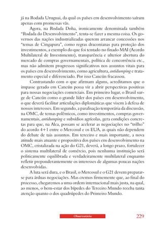 já na Rodada Uruguai, da qual os países em desenvolvimento saíram
apenas com promessas vãs.
      Agora, na Rodada Doha, ironicamente denominada também
“Rodada do Desenvolvimento”, tenta-se fazer a mesma coisa. Os go-
vernos das nações industrializadas querem arrancar concessões nos
“temas de Cingapura”, como regras draconianas para proteção dos
investimentos, a exemplo do que foi tentado no finado MAI (Acordo
Multilateral de Investimento), transparência e ulterior abertura do
mercado de compras governamentais, política de concorrência etc.,
mas não admitem progressos significativos nos assuntos vitais para
os países em desenvolvimento, como agricultura, antidumping e trata-
mento especial e diferenciado. Por isso Cancún fracassou.
      Contrastando com o que afirmam alguns, acreditamos que o
impasse gerado em Cancún possa vir a abrir perspectivas positivas
para nossas negociações comerciais. Em primeiro lugar, o Brasil sur-
ge de Cancún como o grande líder dos países em desenvolvimento,
o que deverá facilitar articulações diplomáticas que visem à defesa de
nossos interesses. Em segundo, a paralisação temporária da discussão,
na OMC, de temas polêmicos, como investimentos, compras gover-
namentais, antidumping e subsídios agrícolas, gera condições concre-
tas para que, na Alca, possam se acelerar as negociações no “trilho”
do acordo 4+1 entre o Mercosul e os EUA, as quais não dependem
do debate de tais assuntos. Em terceiro e mais importante, a nova
atitude mais atuante e propositiva dos países em desenvolvimento na
OMC, cristalizada na ação do G21, deverá, a longo prazo, fortalecer
o sistema multilateral de comércio, pois nenhuma instituição será
politicamente equilibrada e verdadeiramente multilateral enquanto
refletir preponderantemente os interesses de algumas poucas nações
desenvolvidas.
      A luta será dura, e o Brasil, o Mercosul e o G21 devem preparar-
se para árduas negociações. Mas cremos firmemente que, ao final do
processo, chegaremos a uma ordem internacional mais justa, na qual,
ao menos, o bem-estar dos bípedes do Terceiro Mundo receba tanta
atenção quanto o dos quadrúpedes do Primeiro Mundo.




                             Observatório                        229
 