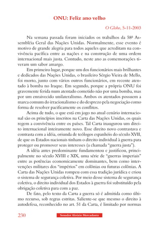 ONU: Feliz ano velho
                                                     O Globo, 5-11-2003

      Na semana passada foram iniciados os trabalhos da 58ª As-
sembléia Geral das Nações Unidas. Normalmente, esse evento é
motivo de grande alegria para todos aqueles que acreditam na con-
vivência pacífica entre as nações e na construção de uma ordem
internacional mais justa. Contudo, neste ano as comemorações ti-
veram um sabor amargo.
      Em primeiro lugar, porque um dos funcionários mais brilhantes
e dedicados das Nações Unidas, o brasileiro Sérgio Vieira de Mello,
foi morto, junto com vários outros funcionários, em recente aten-
tado à bomba no Iraque. Em segundo, porque a própria ONU foi
gravemente ferida num atentado cometido não por uma bomba, mas
por um enraivecido unilateralismo. Ambos os atentados possuem a
marca comum do irracionalismo e do desprezo pela negociação como
forma de resolver pacificamente os conflitos.
      Acima de tudo, o que está em jogo no atual cenário internacio-
nal são os princípios inscritos na Carta das Nações Unidas, os quais
regem a convivência entre os países. Tal Carta inaugurou um direi-
to internacional inteiramente novo. Esse direito novo contrastava e
contrasta com a idéia, oriunda de teólogos espanhóis do século XVII,
de que os Estados nacionais tinham o direito individual à guerra para
proteger ou promover seus interesses (a chamada “guerra justa”).
      A idéia antes predominante fundamentou e justificou, princi-
palmente no século XVIII e XIX, uma série de “guerras imperiais”
entre as potências economicamente dominantes, bem como inter-
venções militares dos “impérios” em colônias ou futuras colônias. A
Carta das Nações Unidas rompeu com essa tradição jurídica e criou
o sistema de segurança coletiva. Por meio desse sistema de segurança
coletiva, o direito individual dos Estados à guerra foi substituído pela
obrigação coletiva para com a paz.
      De fato, pelo texto da Carta a guerra só é admitida como últi-
mo recurso, sob regras estritas. Saliente-se que mesmo o direito à
autodefesa, reconhecido no art. 51 da Carta, é limitado por normas

230                     Senador Aloizio Mercadante
 