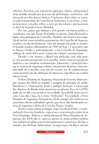 coletivas. Pois bem, esse sistema de segurança coletiva, indispensável
num mundo tomado por processo de globalização assimétrica, está
ameaçado por dois fatores básicos. O primeiro deles refere-se à pou-
ca representatividade do Conselho de Segurança. Com efeito, a com-
posição desse conselho reflete o status quo das relações internacionais
ao final da Segunda Guerra Mundial.
      Por isto, países que tinham e têm grande relevância política e
econômica, mas que foram derrotados na guerra, como Alemanha e
Japão, não participam do Conselho. Também não houve a preocupa-
ção de incluir como membros permanentes do Conselho de Seguran-
ça países em desenvolvimento. Ora, tal situação não pode se manter.
O mundo mudou sobremaneira de 1945 até hoje e é necessário que
as Nações Unidas e, principalmente, o seu Conselho de Segurança,
reflitam de modo fiel o novo cenário das relações internacionais.
      Devido a este motivo, o Brasil tem pleiteado, com toda justi-
ça, um assento permanente no Conselho, assim como tem proposto
também a sua completa reestruturação. Entretanto, a principal ame-
aça ao sistema de segurança coletiva não provém da pouca represen-
tatividade do Conselho, mas sim do recente uso do unilateralismo
como instrumento de afirmação de interesses específicos no cenário
internacional.
      A Nova Doutrina de Segurança Nacional do Governo Bush pro-
põe atuação dos EUA no mundo à margem do princípio do multi-
lateralismo e é francamente hostil à qualquer limitação à consecução
dos objetivos do Estado norte-americano no planeta. Para ela, a ONU
pode até ser útil, caso atenda às necessidades da realpolitk norte-ameri-
cana. Caso não o faça, ela se torna “irrelevante”. Na realidade, a Nova
Doutrina de Segurança Nacional dos EUA consagra um retrocesso ao
anacrônico direito individual à guerra, que havia sido banido pelo sis-
tema de segurança coletiva da Carta das Nações Unidas.
      A intervenção militar no Iraque, feita à revelia da ONU e conde-
nada pelo Governo brasileiro, representa a concretização maior desta
Nova Doutrina. Todavia, o unilateralismo da Nova Doutrina de Se-
gurança dos EUA não se expressa apenas no plano político-militar,
mas também no plano sensível das negociações comerciais. De fato, a
tentativa dos EUA de “bilateralizar” as negociações da Alca e mesmo

                               Observatório                         231
 