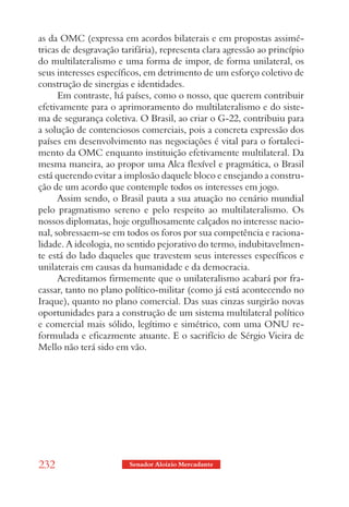 as da OMC (expressa em acordos bilaterais e em propostas assimé-
tricas de desgravação tarifária), representa clara agressão ao princípio
do multilateralismo e uma forma de impor, de forma unilateral, os
seus interesses específicos, em detrimento de um esforço coletivo de
construção de sinergias e identidades.
      Em contraste, há países, como o nosso, que querem contribuir
efetivamente para o aprimoramento do multilateralismo e do siste-
ma de segurança coletiva. O Brasil, ao criar o G-22, contribuiu para
a solução de contenciosos comerciais, pois a concreta expressão dos
países em desenvolvimento nas negociações é vital para o fortaleci-
mento da OMC enquanto instituição efetivamente multilateral. Da
mesma maneira, ao propor uma Alca flexível e pragmática, o Brasil
está querendo evitar a implosão daquele bloco e ensejando a constru-
ção de um acordo que contemple todos os interesses em jogo.
      Assim sendo, o Brasil pauta a sua atuação no cenário mundial
pelo pragmatismo sereno e pelo respeito ao multilateralismo. Os
nossos diplomatas, hoje orgulhosamente calçados no interesse nacio-
nal, sobressaem-se em todos os foros por sua competência e raciona-
lidade. A ideologia, no sentido pejorativo do termo, indubitavelmen-
te está do lado daqueles que travestem seus interesses específicos e
unilaterais em causas da humanidade e da democracia.
      Acreditamos firmemente que o unilateralismo acabará por fra-
cassar, tanto no plano político-militar (como já está acontecendo no
Iraque), quanto no plano comercial. Das suas cinzas surgirão novas
oportunidades para a construção de um sistema multilateral político
e comercial mais sólido, legítimo e simétrico, com uma ONU re-
formulada e eficazmente atuante. E o sacrifício de Sérgio Vieira de
Mello não terá sido em vão.




232                     Senador Aloizio Mercadante
 
