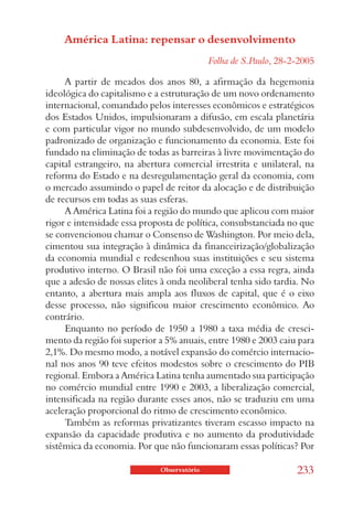América Latina: repensar o desenvolvimento
                                            Folha de S.Paulo, 28-2-2005

     A partir de meados dos anos 80, a afirmação da hegemonia
ideológica do capitalismo e a estruturação de um novo ordenamento
internacional, comandado pelos interesses econômicos e estratégicos
dos Estados Unidos, impulsionaram a difusão, em escala planetária
e com particular vigor no mundo subdesenvolvido, de um modelo
padronizado de organização e funcionamento da economia. Este foi
fundado na eliminação de todas as barreiras à livre movimentação do
capital estrangeiro, na abertura comercial irrestrita e unilateral, na
reforma do Estado e na desregulamentação geral da economia, com
o mercado assumindo o papel de reitor da alocação e de distribuição
de recursos em todas as suas esferas.
     A América Latina foi a região do mundo que aplicou com maior
rigor e intensidade essa proposta de política, consubstanciada no que
se convencionou chamar o Consenso de Washington. Por meio dela,
cimentou sua integração à dinâmica da financeirização/globalização
da economia mundial e redesenhou suas instituições e seu sistema
produtivo interno. O Brasil não foi uma exceção a essa regra, ainda
que a adesão de nossas elites à onda neoliberal tenha sido tardia. No
entanto, a abertura mais ampla aos fluxos de capital, que é o eixo
desse processo, não significou maior crescimento econômico. Ao
contrário.
     Enquanto no período de 1950 a 1980 a taxa média de cresci-
mento da região foi superior a 5% anuais, entre 1980 e 2003 caiu para
2,1%. Do mesmo modo, a notável expansão do comércio internacio-
nal nos anos 90 teve efeitos modestos sobre o crescimento do PIB
regional. Embora a América Latina tenha aumentado sua participação
no comércio mundial entre 1990 e 2003, a liberalização comercial,
intensificada na região durante esses anos, não se traduziu em uma
aceleração proporcional do ritmo de crescimento econômico.
     Também as reformas privatizantes tiveram escasso impacto na
expansão da capacidade produtiva e no aumento da produtividade
sistêmica da economia. Por que não funcionaram essas políticas? Por

                             Observatório                         233
 