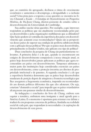 que, ao contrário do apregoado, declinou o ritmo de crescimento
econômico e aumentou o desemprego, a desigualdade e a exclusão
social? Uma pista para a resposta a essas questões se encontra no li-
vro Chutando a Escada – A Estratégia de Desenvolvimento em Perspectiva
Histórica, de Ha-Joon Chang, diretor-assistente de estudos sobre o
desenvolvimento da Universidade de Cambridge.
     Sua análise suscita várias questões. Por exemplo, a que interesses
respondem as políticas que são atualmente recomendadas pelos paí-
ses desenvolvidos e pelas organizações multilaterais que as difundem?
Que lições podem ser extraídas da experiência dos países em desenvol-
vimento que acataram essas recomendações? Quais são as perspecti-
vas desses países de superar sua condição de periferia subdesenvolvida
com a aplicação dessas políticas? Por que os países mais desenvolvidos,
principalmente os Estados Unidos, não aplicam esse tipo de política?
     Duas conclusões da pesquisa de Chang são particularmente re-
levantes. A primeira delas é a de que, quando se encontravam em
estágios de desenvolvimento comparáveis à nossa situação atual, os
países hoje desenvolvidos jamais aplicaram as políticas que agora re-
comendam aos países em desenvolvimento. Tampouco adotaram a
maior parte das instituições hoje consideradas essenciais aos países
em desenvolvimento, como a proteção irrestrita aos direitos de pro-
priedade intelectual e de patentes. A segunda conclusão é a de que
a experiência histórica demonstra que os países hoje desenvolvidos
mudaram de posição depois de atingirem a fronteira tecnológica que
lhes assegurava a hegemonia econômica, impondo ou recomendan-
do aos demais políticas diferentes das que eles adotaram. Ou seja,
estariam “chutando a escada” para impedir que os países retardatários
alcançassem um patamar similar de desenvolvimento.
     As indagações e conclusões do livro de Chang, embora sem
esgotar a temática, embutem uma instigante e atual agenda para a
América Latina. E o momento é oportuno para retomar esse debate e
traduzi-lo em propostas concretas de políticas, fundadas na realidade
social de cada país, que respondam às necessidades e às aspirações de
desenvolvimento de seus povos.




234                     Senador Aloizio Mercadante
 
