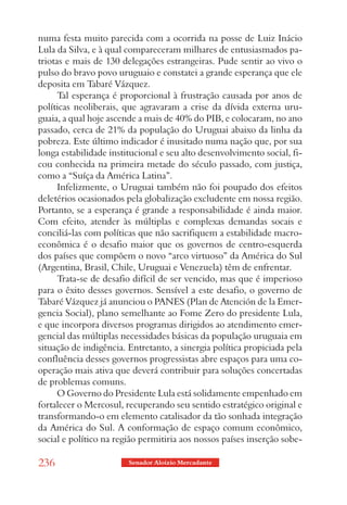 numa festa muito parecida com a ocorrida na posse de Luiz Inácio
Lula da Silva, e à qual compareceram milhares de entusiasmados pa-
triotas e mais de 130 delegações estrangeiras. Pude sentir ao vivo o
pulso do bravo povo uruguaio e constatei a grande esperança que ele
deposita em Tabaré Vázquez.
      Tal esperança é proporcional à frustração causada por anos de
políticas neoliberais, que agravaram a crise da dívida externa uru-
guaia, a qual hoje ascende a mais de 40% do PIB, e colocaram, no ano
passado, cerca de 21% da população do Uruguai abaixo da linha da
pobreza. Este último indicador é inusitado numa nação que, por sua
longa estabilidade institucional e seu alto desenvolvimento social, fi-
cou conhecida na primeira metade do século passado, com justiça,
como a “Suíça da América Latina”.
      Infelizmente, o Uruguai também não foi poupado dos efeitos
deletérios ocasionados pela globalização excludente em nossa região.
Portanto, se a esperança é grande a responsabilidade é ainda maior.
Com efeito, atender às múltiplas e complexas demandas socais e
conciliá-las com políticas que não sacrifiquem a estabilidade macro-
econômica é o desafio maior que os governos de centro-esquerda
dos países que compõem o novo “arco virtuoso” da América do Sul
(Argentina, Brasil, Chile, Uruguai e Venezuela) têm de enfrentar.
      Trata-se de desafio difícil de ser vencido, mas que é imperioso
para o êxito desses governos. Sensível a este desafio, o governo de
Tabaré Vázquez já anunciou o PANES (Plan de Atención de la Emer-
gencia Social), plano semelhante ao Fome Zero do presidente Lula,
e que incorpora diversos programas dirigidos ao atendimento emer-
gencial das múltiplas necessidades básicas da população uruguaia em
situação de indigência. Entretanto, a sinergia política propiciada pela
confluência desses governos progressistas abre espaços para uma co-
operação mais ativa que deverá contribuir para soluções concertadas
de problemas comuns.
      O Governo do Presidente Lula está solidamente empenhado em
fortalecer o Mercosul, recuperando seu sentido estratégico original e
transformando-o em elemento catalisador da tão sonhada integração
da América do Sul. A conformação de espaço comum econômico,
social e político na região permitiria aos nossos países inserção sobe-

236                     Senador Aloizio Mercadante
 