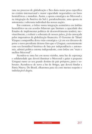 rana no processo de globalização e lhes daria maior peso específico
no cenário internacional e maior capacidade negociadora em foros
hemisféricos e mundiais. Assim, a aposta estratégica no Mercosul e
na integração da América do Sul é, paradoxalmente, uma aposta na
autonomia e soberania individual das nossas nações.
     Em contraste, a ênfase numa integração assimétrica em âmbito
hemisférico ou em acordos bilaterais que limitam a capacidade dos
Estados de implementar políticas de desenvolvimento tenderá, ine-
vitavelmente, a reduzir a soberania de nossos países, já tão ameaçada
pelos imperativos da globalização financeira. O Governo de Tabaré
Vázquez compartilha dessa visão estratégica e já em seu discurso de
posse o novo presidente deixou claro que o Uruguai, coerentemente
com seu formidável histórico de luta por independência e autono-
mia, adotará política externa independente, com ênfase em “mais e
melhor Mercosul”.
     Acendeu-se uma luz em nosso vizinho, uma luz de esperança
e solidariedade que deverá iluminar o Mercosul e guiar o pequeno
Uruguai rumo ao seu grande destino de país próspero, justo e so-
berano. Acendeu-se de novo a luz de Artigas, que deverá fundar a
Patria Nueva. Do Brasil, olharemos para ela com imenso respeito e
indisfarçável alegria.




                             Observatório                       237
 