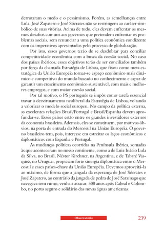 derrotaram o medo e o pessimismo. Porém, as semelhanças entre
Lula, José Zapatero e José Sócrates não se restringem ao caráter sim-
bólico de suas vitórias. Acima de tudo, eles devem enfrentar os mes-
mos desafios comuns aos governos que pretendem enfrentar os pro-
blemas sociais, sem renunciar a uma política econômica condizente
com os imperativos apresentados pelo processo de globalização.
     Por isto, esses governos terão de se desdobrar para conciliar
competitividade econômica com a busca da coesão social. No caso
dos países ibéricos, esses objetivos terão de ser conciliados também
por força da chamada Estratégia de Lisboa, que fixou como meta es-
tratégica da União Européia tornar-se espaço econômico mais dinâ-
mico e competitivo do mundo baseado no conhecimento e capaz de
garantir um crescimento econômico sustentável, com mais e melho-
res empregos, e com maior coesão social.
     Por tal motivo, o PS português se impôs como tarefa essencial
travar o desvirtuamento neoliberal da Estratégia de Lisboa, voltando
a valorizar o modelo social europeu. No campo da política externa,
as excelentes relações Brasil/Portugal e Brasil/Espanha devem apro-
fundar-se. Esses países estão entre os grandes investidores externos
da economia brasileira. Ademais, eles se constituem, por motivos ób-
vios, na porta de entrada do Mercosul na União Européia. O gover-
no brasileiro tem, pois, interesse em estreitar os laços econômicos e
diplomáticos com Espanha e Portugal.
     As mudanças políticas ocorridas na Península Ibérica, somadas
às que aconteceram no nosso continente, como a de Luiz Inácio Lula
da Silva, no Brasil, Néstor Kirchner, na Argentina, e de Tabaré Vas-
quez, no Uruguai, propiciam forte sinergia diplomática entre o Mer-
cosul e esses países-chave da União Européia. Devemos aproveitá-la
ao máximo, de forma que a jangada da esperança de José Sócrates e
José Zapatero, ao contrário da jangada de pedra de José Saramago que
navegava sem rumo, venha a atracar, 500 anos após Cabral e Colom-
bo, no porto seguro e solidário das novas águas americanas.




                             Observatório                       239
 