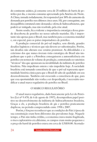 do continente asiático, já consome cerca de 25 milhões de barris de pe-
tróleo por dia, o mesmo consumo apresentado pela América do Norte.
A China, tomada isoladamente, foi responsável por 50% do aumento da
demanda por petróleo nos últimos cinco anos. Há, por conseguinte, um
desequilíbrio estrutural entre demanda e oferta de hidrocarbonetos, que
poderá ser mitigado, mas não resolvido, pela crise atual.
      Assim sendo, fica evidente a importância estratégica dessa gran-
de descoberta de petróleo no nosso subsolo marinho. Ela é impor-
tante não apenas para o Brasil, mas também para a economia mundial
e, em especial, para os países importadores de petróleo.
      A produção comercial do pré-sal implica, sem dúvida, grandes
desafios logísticos e técnicos que não devem ser subestimados. Porém,
tais desafios não alteram esse cenário promissor. As dificuldades e o
ceticismo dos que nunca tiveram visão estratégica do Brasil não im-
pediram que o país e a Petrobras conseguissem a autossuficiência em
petróleo em termos de volume de produção, contrariando os vaticínios
“técnicos” dos que apostavam na inviabilidade da indústria de petróleo
brasileira. Não impediram ontem e não impedirão hoje. A sociedade
brasileira está tomando consciência de que o pré-sal representa opor-
tunidade histórica única para que o Brasil dê salto de qualidade em seu
desenvolvimento. Também está crescendo a consciência de que, para
que essa oportunidade não venha a ser desperdiçada, é necessário mo-
dificar o atual marco regulatório do petróleo no Brasil.

                   O MARCO REGULATÓRIO

      O atual marco regulatório, dado basicamente pela Lei do Petró-
leo (Lei nº 9.478, de 6 de agosto de 1997), desempenhou papel posi-
tivo no desenvolvimento da indústria de hidrocarbonetos brasileira.
Graças a ele, a produção brasileira de gás e petróleo praticamente
duplicou, no período compreendido entre 1998 e 2007.
      Porém, é forçoso reconhecer que as condições do País à época de
sua constituição eram bem diferentes das prevalentes hoje. Naquele
tempo, o País não tinha crédito, a economia estava muito fragilizada,
o risco exploratório era altíssimo, os campos eram muito pequenos e
o preço do barril de petróleo estava em cerca de US$10.00. Acertada-

24                      Senador Aloizio Mercadante
 