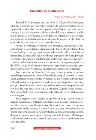 Encontro de civilizações
                                             Folha de S.Paulo, 24-4-2005

      Samuel P Huntington, na sua obra O Choque das Civilizações,
                .
advertiu o mundo que, embora o colapso da União Soviética tivesse
significado o fim dos conflitos político-ideológicos, persistiriam as
ameaças à paz e à segurança advindas das diferenças culturais e reli-
giosas. Para ele, a civilização do Ocidente se diferenciaria das demais
por valorizar o individualismo, os direitos humanos, a liberdade, o
poder da lei, a democracia e os mercados livres.
      Assim, a civilização ocidental seria superior, e nesta suposta su-
perioridade se assentaria a supremacia do Norte desenvolvido. Essa
“teoria” não passa de agi ornamento canhestro de velhas teses discri-
minatórias, já refutadas pelos melhores expoentes da Antropologia.
Contudo, ela ajudou a fundamentar as diretrizes teóricas das inter-
venções unilaterais feitas à margem do sistema de segurança coletiva
da ONU, as quais afirmaram interesses hegemônicos, mas não pro-
moveram valores civilizados e segurança no cenário internacional.
      Em contraste, o Governo Lula rege a sua atuação na ordem
mundial pelo princípio do multilateralismo, o qual repousa na cren-
ça da igualdade intrínseca das civilizações e no respeito à diversidade
cultural, religiosa e política. Calçado nestes pressupostos e por ins-
piração direta do nosso presidente, o Governo brasileiro promoverá,
em Brasília, em maio deste ano, a primeira Cúpula Países Árabes–
América do Sul. Trata-se de encontro de altíssimo relevo diplomático
e estratégico.
      Essas regiões têm o direito de aproximar-se para promover si-
nergias econômicas, culturais e tecnológicas e defender seus interes-
ses, diversos mas confluentes, nas discussões que ocorrem em or-
ganizações multilaterais, tal como fazem os países desenvolvidos. O
Brasil, que tem laços históricos profundos com a comunidade árabe,
devido ao grande contingente de migrantes do Oriente Médio que
acolheu, necessita reativar esses liames, que se tornaram frouxos em
anos recentes.

240                     Senador Aloizio Mercadante
 