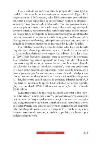 Ora, a atitude do Governo Lula de propor alternativa light ao
modelo da Alca ampla norte-americana nada tem de ideológica. Ela é
resposta realista à ênfase posta, pelos EUA, em temas que poderiam
dificultar a nossa capacidade de implementar política de desenvol-
vimento, como propriedade intelectual e compras governamentais,
por exemplo. Ademais, a Alca, tal como vinha sendo negociada pelo
governo anterior, não contemplava satisfatoriamente nossos interes-
ses no que tange à conquista de novos mercados, pois as autoridades
norte-americanas se negavam, e ainda se negam, a ceder em subsí-
dios agrícolas e antidumping, principais mecanismos que entravam a
entrada de produtos brasileiros no mercado dos Estados Unidos.
     Na realidade, a ideologia está do outro lado. Ela está do lado
daqueles que crêem, ingenuamente, que a retomada das negociações
da Alca ampla poderia trazer vantagens para o Brasil. Basta ler o texto
da TPA (Trade Promotion Authority) para se convencer do contrário.
Esse mandato negociador aprovado no Congresso dos EUA veda
concessões significativas em temas do interesse brasileiro, além de
ter colocado, na lista de “produtos sensíveis”, itens que estão entre
os nossos principais bens de exportação, como suco de laranja, aço e
carnes, por exemplo. Saliente-se que estudo elaborado pelo Ipea, que
não levou em consideração todas as barreiras não-tarifárias impostas
na TPA, demonstra que a liberação do comércio bilateral Brasil/EUA
resultaria em aumento de apenas US$1,2 bilhão nas nossas exporta-
ções, mas em alta de US$2,2 bilhões nas importações. Um déficit de
US$1 bilhão.
     Evidentemente, é do interesse do Brasil aumentar o intercâm-
bio bilateral com aquele país, uma vez que os Estados Unidos impor-
tam muito mais do que qualquer outra nação e as nossas exportações
para o gigantesco mercado norte-americano estão bem abaixo do seu
potencial. Porém, esse esforço desejável de incremento do comércio
bilateral não pode assentar-se em miragens livre cambistas que nos
levaram, em passado recente, a cambiar superávits e soberania por
déficits e dependência.




                              Observatório                        243
 