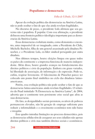 Populismo e democracia
                                             Folha de S.Paulo, 12-1-2007

      Apesar da evolução política das democracias na América Latina,
não se pode ocultar o fato de que elas ainda revelam fragilidades.
      No discurso de posse, o presidente Lula afirmou que seu go-
verno não é populista. É popular. Com essa afirmação, o presidente
delineou uma fronteira político-ideológica importante para as demo-
cracias da América Latina.
      Essas democracias evoluíram muito, como demonstra o encon-
tro, antes impossível de ser imaginado, entre a Presidente do Chile,
Michelle Bachelet, filha de um general assassinado pela ditadura Pi-
nochet, e o Presidente Lula, ex-líder sindical perseguido por outra
ditadura.
      Nos últimos tempos, houve eleições limpas em quase todos
os países do continente e a imprensa funciona de maneira indepen-
dente. Além disso, houve grandes avanços no fortalecimento dos
direitos políticos e civis da população. Embora em graus variados,
há liberdade de associação, de informação e de expressão. Pode-se,
enfim, respirar livremente. O falecimento de Pinochet parece ter
colocado um ponto final simbólico no ciclo das ditaduras latino-
americanas.
      Porém, essa evolução política não pode ocultar o fato de que as
democracias latino-americanas ainda revelam fragilidades. O relató-
rio do Pnad intitulado “A Democracia na América Latina”, de 2004,
advertia que o continente tem persistente crise social que afeta as
suas democracias.
      De fato, as desigualdades sociais persistem, os níveis de pobreza
permanecem elevados, não há geração de emprego suficiente para
reduzir a informalidade e o crescimento econômico tem sido baixo
e irregular.
      Esse quadro introduz limitações no processo democrático, pois
as democracias sólidas têm de assegurar aos seus cidadãos não apenas
direitos políticos e civis mas também direitos sociais e econômicos.

244                     Senador Aloizio Mercadante
 