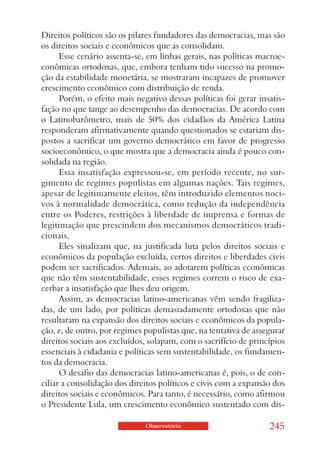 Direitos políticos são os pilares fundadores das democracias, mas são
os direitos sociais e econômicos que as consolidam.
      Esse cenário assenta-se, em linhas gerais, nas políticas macroe-
conômicas ortodoxas, que, embora tenham tido sucesso na promo-
ção da estabilidade monetária, se mostraram incapazes de promover
crescimento econômico com distribuição de renda.
      Porém, o efeito mais negativo dessas políticas foi gerar insatis-
fação no que tange ao desempenho das democracias. De acordo com
o Latinobarômetro, mais de 50% dos cidadãos da América Latina
responderam afirmativamente quando questionados se estariam dis-
postos a sacrificar um governo democrático em favor de progresso
socioeconômico, o que mostra que a democracia ainda é pouco con-
solidada na região.
      Essa insatisfação expressou-se, em período recente, no sur-
gimento de regimes populistas em algumas nações. Tais regimes,
apesar de legitimamente eleitos, têm introduzido elementos noci-
vos à normalidade democrática, como redução da independência
entre os Poderes, restrições à liberdade de imprensa e formas de
legitimação que prescindem dos mecanismos democráticos tradi-
cionais.
      Eles sinalizam que, na justificada luta pelos direitos sociais e
econômicos da população excluída, certos direitos e liberdades civis
podem ser sacrificados. Ademais, ao adotarem políticas econômicas
que não têm sustentabilidade, esses regimes correm o risco de exa-
cerbar a insatisfação que lhes deu origem.
      Assim, as democracias latino-americanas vêm sendo fragiliza-
das, de um lado, por políticas demasiadamente ortodoxas que não
resultaram na expansão dos direitos sociais e econômicos da popula-
ção, e, de outro, por regimes populistas que, na tentativa de assegurar
direitos sociais aos excluídos, solapam, com o sacrifício de princípios
essenciais à cidadania e políticas sem sustentabilidade, os fundamen-
tos da democracia.
      O desafio das democracias latino-americanas é, pois, o de con-
ciliar a consolidação dos direitos políticos e civis com a expansão dos
direitos sociais e econômicos. Para tanto, é necessário, como afirmou
o Presidente Lula, um crescimento econômico sustentado com dis-

                              Observatório                        245
 