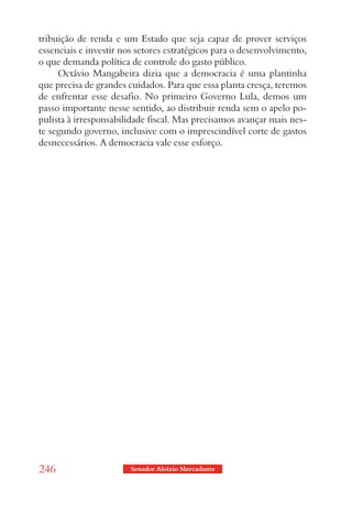 tribuição de renda e um Estado que seja capaz de prover serviços
essenciais e investir nos setores estratégicos para o desenvolvimento,
o que demanda política de controle do gasto público.
     Octávio Mangabeira dizia que a democracia é uma plantinha
que precisa de grandes cuidados. Para que essa planta cresça, teremos
de enfrentar esse desafio. No primeiro Governo Lula, demos um
passo importante nesse sentido, ao distribuir renda sem o apelo po-
pulista à irresponsabilidade fiscal. Mas precisamos avançar mais nes-
te segundo governo, inclusive com o imprescindível corte de gastos
desnecessários. A democracia vale esse esforço.




246                     Senador Aloizio Mercadante
 