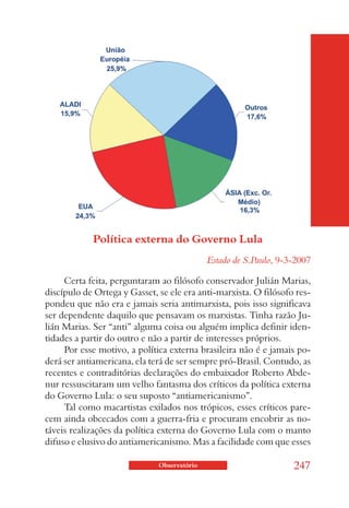 Política externa do Governo Lula
                                             Estado de S.Paulo, 9-3-2007

     Certa feita, perguntaram ao filósofo conservador Julián Marias,
discípulo de Ortega y Gasset, se ele era anti-marxista. O filósofo res-
pondeu que não era e jamais seria antimarxista, pois isso significava
ser dependente daquilo que pensavam os marxistas. Tinha razão Ju-
lián Marias. Ser “anti” alguma coisa ou alguém implica definir iden-
tidades a partir do outro e não a partir de interesses próprios.
     Por esse motivo, a política externa brasileira não é e jamais po-
derá ser antiamericana, ela terá de ser sempre pró-Brasil. Contudo, as
recentes e contraditórias declarações do embaixador Roberto Abde-
nur ressuscitaram um velho fantasma dos críticos da política externa
do Governo Lula: o seu suposto “antiamericanismo”.
     Tal como macartistas exilados nos trópicos, esses críticos pare-
cem ainda obcecados com a guerra-fria e procuram encobrir as no-
táveis realizações da política externa do Governo Lula com o manto
difuso e elusivo do antiamericanismo. Mas a facilidade com que esses

                              Observatório                         247
 