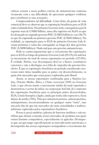 críticos acusam a nossa política externa de antiamericana contrasta
vivamente com a sua dificuldade de apresentar qualquer evidência
para corroborar as suas acusações.
      Compreendemos tal dificuldade. Com efeito, do ponto de vista
comercial deve-se observar que as exportações brasileiras para os EUA
estão evoluindo bem. No primeiro Governo Lula, conseguimos para lá
exportar mais de US$83 bilhões, uma cifra superior em 56,6% ao que
foi alcançado no segundo governo FHC (US$53 bilhões) e em 126,7%
ao que foi exportado no primeiro governo FHC (US$36 bilhões). Na
realidade, as exportações para os EUA do primeiro Governo Lula fi-
caram próximas à soma das conseguidas ao longo dos dois governos
FHC (US$90 bilhões). Nada mal para um governo antiamericano.
      Pode-se contra-argumentar que o crescimento das exportações
para os EUA ao longo do primeiro Governo Lula (59,1%) foi inferior
ao incremento do total de nossas exportações no período (127,8%).
É verdade. Porém, esse descompasso deve-se a fatores econômicos
concretos e não a ideologias ou à falta de empenho do governo bra-
sileiro. É que as exportações brasileiras no período considerado cres-
ceram num ritmo inaudito para os países em desenvolvimento, os
quais têm mercados que eram pouco explorados pelo Brasil.
      Assim, as nossas exportações combinadas para a América La-
tina, Oriente Médio, África e China cresceram 210% no Governo
Lula, o que elevou muito o incremento médio do total exportado e
demonstrou o acerto da ênfase na cooperação Sul-Sul. Já o aumento
das exportações brasileiras para os principais países desenvolvidos,
EUA, União Européia e Japão, ainda que tenha sido expressivo, ficou
abaixo da média (78%). Não por antiamericanismo, antieuropeísmo,
antiniponismo, terceiromundismo ou qualquer outro “ismo”, mas
sim pelo fato de que tais mercados são mais consolidados e tradicio-
nalmente explorados pelos exportadores brasileiros.
      Pesou (e pesa) também a pletora de barreiras tarifárias e não-ta-
rifárias que afetam a entrada, nesses mercados, de produtos nos quais
somos bastante competitivos, especialmente os agrícolas. Destaque-
se que, no que tange especificamente ao mercado norte-americano, o
desempenho das nossas exportações acompanhou o crescimento das

248                     Senador Aloizio Mercadante
 