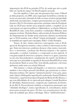 importações dos EUA no período (57%), de modo que não se pode
falar em “perda de espaço” do Brasil naquele mercado.
      Isso não significa, é claro, que não possamos fazer mais. O Brasil
já tinha proposto, em 2003, uma negociação hemisférica centrada no
acesso aos mercados, deixando de lado os temas sensíveis (propriedade
intelectual, investimentos, compras governamentais etc.) que inviabi-
lizaram a ALCA. Deveríamos aproveitar a próxima visita do Presidente
Lula aos EUA para insistir nessa proposta realista e exeqüível. Já no
concernente aos aspectos políticos e diplomáticos, as relações bilaterais
Brasil/EUA estão, como bem assinalou o embaixador Abdenur, num
patamar excelente. Nicholas Burns, subsecretário de Assuntos Políticos
do Departamento de Estado norte-americano afirmou recentemente
que os EUA mantém com o Brasil “relação privilegiada”, semelhante
às mantidas por aquele país com Japão, Índia e União Européia.
      Temos, de fato, muitos interesses convergentes com os EUA,
apesar de divergências notórias, como a relativa à intervenção no Ira-
que. Entre tais interesses, podemos destacar a luta contra o narcotrá-
fico e o terrorismo, a proteção das florestas tropicais e das espécies
ameaçadas, o combate à pirataria e a cooperação na área agrícola. A
essa gama ampla de interesses e projetos, somar-se-á, agora, a parceria
na área dos biocombustíveis, notadamente do etanol e do biodiesel,
tema que teve prioridade na agenda de discussão Brasil/EUA na visita
do presidente Bush ao nosso País. Sem dúvida, podemos e devemos
aprimorar ainda mais essa relação bilateral.
      Não bastasse a relação privilegiada e os interesses comuns, há
também a boa relação pessoal Lula-Bush, que pavimenta os enten-
dimentos mútuos. Do suposto “antiamericanismo” resta, pois, quase
nada. Quiçá a bibliografia sugerida pelo embaixador Samuel Pinheiro
Guimarães, a qual inclui perigosa biografia do Barão do Rio Branco, e
que tem dificuldades de ser aprovada pelo ubíquo Comitê Brasileiro
de Atividades Antiamericanas, composto por saudosistas da frustra-
da da ALCA. Provavelmente também as misteriosas promoções por
“afinidade ideológica”, nunca especificadas. É, convenhamos, muito
pouco para acusação tão grave. De fato, essa acusação parece tão dis-
tante da realidade que cheira a ideologia. Talvez “antibrasileirismo”.


                               Observatório                         249
 